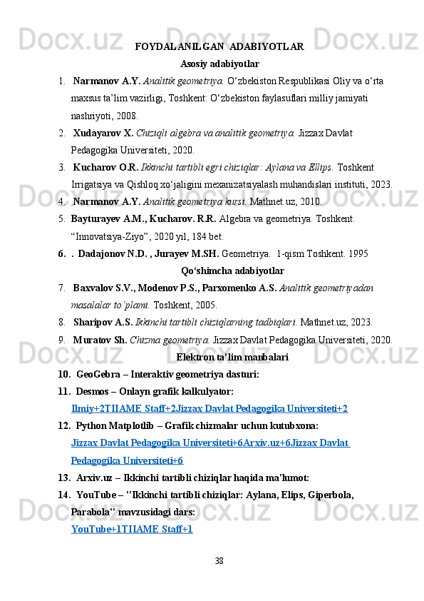 FOYDALANILGAN  ADABIYOTLAR
Asosiy adabiyotlar
1.   Narmanov A.Y.   Analitik geometriya.  O‘zbekiston Respublikasi Oliy va o‘rta 
maxsus ta’lim vazirligi, Toshkent: O‘zbekiston faylasuflari milliy jamiyati 
nashriyoti, 2008.
2.   Xudayarov X.   Chiziqli algebra va analitik geometriya.  Jizzax Davlat 
Pedagogika Universiteti, 2020. 
3.   Kucharov O.R.   Ikkinchi tartibli egri chiziqlar: Aylana va Ellips.  Toshkent 
Irrigatsiya va Qishloq xo‘jaligini mexanizatsiyalash muhandislari instituti, 2023.
4.   Narmanov A.Y.   Analitik geometriya kursi.  Mathnet.uz, 2010. 
5. Bayturayev A.M., Kucharov. R.R.  Algebra va geometriya. Toshkent. 
“Innovatsiya-Ziyo”, 2020 yil, 184 bet.
6. .  Dadajonov N.D. , Jurayev M.SH.  Geometriya.  1-qism Toshkent. 1995
Qo‘shimcha adabiyotlar
7.   Baxvalov S.V., Modenov P.S., Parxomenko A.S.   Analitik geometriyadan 
masalalar to‘plami.  Toshkent, 2005. 
8.   Sharipov A.S.   Ikkinchi tartibli chiziqlarning tadbiqlari.  Mathnet.uz, 2023. 
9.   Muratov Sh.   Chizma geometriya.  Jizzax Davlat Pedagogika Universiteti, 2020.
Elektron ta’lim manbalari
10.    GeoGebra  – Interaktiv geometriya dasturi:
11.    Desmos  – Onlayn grafik kalkulyator:
Ilmiy+2TIIAME Staff+2Jizzax Davlat Pedagogika Universiteti+2
12.    Python Matplotlib  – Grafik chizmalar uchun kutubxona:
Jizzax Davlat Pedagogika Universiteti+6Arxiv.uz+6Jizzax Davlat 
Pedagogika Universiteti+6
13.    Arxiv.uz  – Ikkinchi tartibli chiziqlar haqida ma'lumot:
14.    YouTube  – "Ikkinchi tartibli chiziqlar: Aylana, Elips, Giperbola, 
Parabola" mavzusidagi dars:
YouTube+1TIIAME Staff+1
38 