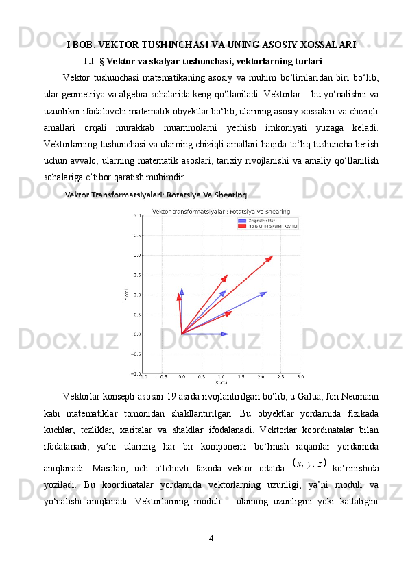 I BOB. VEKTOR TUSHINCHASI VA UNING ASOSIY XOSSALARI
1.1 -§  Vektor va skalyar tushunchasi, vektorlarning turlari
Vektor   tushunchasi   matematikaning   asosiy   va   muhim   bo‘limlaridan   biri   bo‘lib,
ular geometriya va algebra sohalarida keng qo‘llaniladi. Vektorlar – bu yo‘nalishni va
uzunlikni ifodalovchi matematik obyektlar bo‘lib, ularning asosiy xossalari va chiziqli
amallari   orqali   murakkab   muammolarni   yechish   imkoniyati   yuzaga   keladi.
Vektorlarning tushunchasi va ularning chiziqli amallari haqida to‘liq tushuncha berish
uchun   avvalo,   ularning   matematik   asoslari,   tarixiy   rivojlanishi   va   amaliy   qo‘llanilish
sohalariga e’tibor qaratish muhimdir.
Vektorlar konsepti asosan 19-asrda rivojlantirilgan bo‘lib, u Galua, fon Neumann
kabi   matematiklar   tomonidan   shakllantirilgan.   Bu   obyektlar   yordamida   fizikada
kuchlar,   tezliklar,   xaritalar   va   shakllar   ifodalanadi.   Vektorlar   koordinatalar   bilan
ifodalanadi,   ya’ni   ularning   har   bir   komponenti   bo‘lmish   raqamlar   yordamida
aniqlanadi.   Masalan,   uch   o‘lchovli   fazoda   vektor   odatda     ko‘rinishida
yoziladi.   Bu   koordinatalar   yordamida   vektorlarning   uzunligi,   ya’ni   moduli   va
yo‘nalishi   aniqlanadi.   Vektorlarning   moduli   –   ularning   uzunligini   yoki   kattaligini
4 