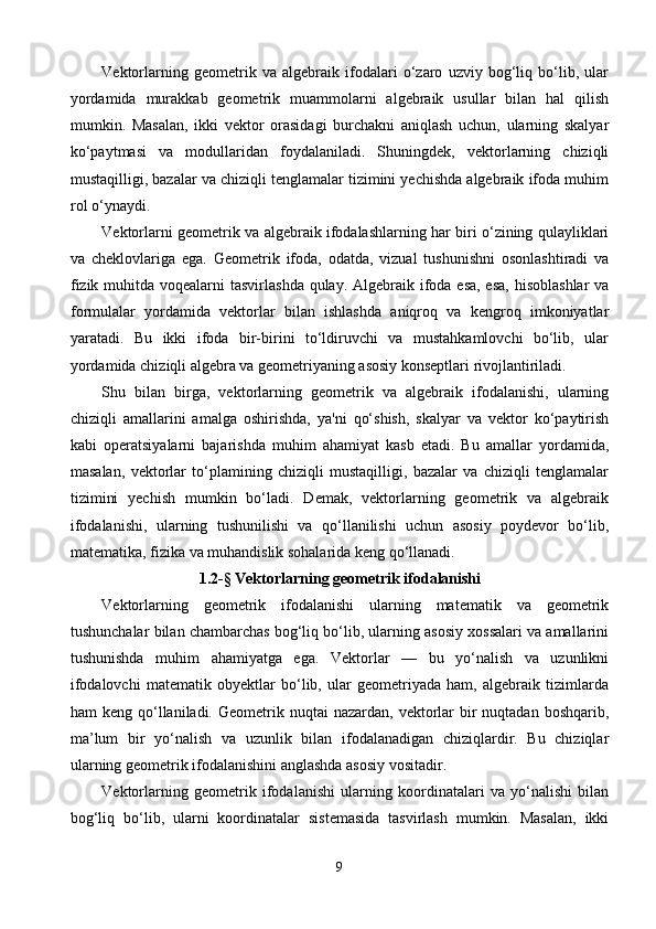 Vektorlarning   geometrik   va   algebraik   ifodalari   o‘zaro   uzviy   bog‘liq   bo‘lib,   ular
yordamida   murakkab   geometrik   muammolarni   algebraik   usullar   bilan   hal   qilish
mumkin.   Masalan,   ikki   vektor   orasidagi   burchakni   aniqlash   uchun,   ularning   skalyar
ko‘paytmasi   va   modullaridan   foydalaniladi.   Shuningdek,   vektorlarning   chiziqli
mustaqilligi, bazalar va chiziqli tenglamalar tizimini yechishda algebraik ifoda muhim
rol o‘ynaydi.
Vektorlarni geometrik va algebraik ifodalashlarning har biri o‘zining qulayliklari
va   cheklovlariga   ega.   Geometrik   ifoda,   odatda,   vizual   tushunishni   osonlashtiradi   va
fizik muhitda voqealarni  tasvirlashda qulay. Algebraik ifoda esa, esa,  hisoblashlar  va
formulalar   yordamida   vektorlar   bilan   ishlashda   aniqroq   va   kengroq   imkoniyatlar
yaratadi.   Bu   ikki   ifoda   bir-birini   to‘ldiruvchi   va   mustahkamlovchi   bo‘lib,   ular
yordamida chiziqli algebra va geometriyaning asosiy konseptlari rivojlantiriladi.
Shu   bilan   birga,   vektorlarning   geometrik   va   algebraik   ifodalanishi,   ularning
chiziqli   amallarini   amalga   oshirishda,   ya'ni   qo‘shish,   skalyar   va   vektor   ko‘paytirish
kabi   operatsiyalarni   bajarishda   muhim   ahamiyat   kasb   etadi.   Bu   amallar   yordamida,
masalan,   vektorlar   to‘plamining   chiziqli   mustaqilligi,   bazalar   va   chiziqli   tenglamalar
tizimini   yechish   mumkin   bo‘ladi.   Demak,   vektorlarning   geometrik   va   algebraik
ifodalanishi,   ularning   tushunilishi   va   qo‘llanilishi   uchun   asosiy   poydevor   bo‘lib,
matematika, fizika va muhandislik sohalarida keng qo‘llanadi.
1.2 -§  Vektorlarning geometrik ifodalanishi
Vektorlarning   geometrik   ifodalanishi   ularning   matematik   va   geometrik
tushunchalar bilan chambarchas bog‘liq bo‘lib, ularning asosiy xossalari va amallarini
tushunishda   muhim   ahamiyatga   ega.   Vektorlar   —   bu   yo‘nalish   va   uzunlikni
ifodalovchi   matematik   obyektlar   bo‘lib,   ular   geometriyada   ham,   algebraik   tizimlarda
ham  keng  qo‘llaniladi.  Geometrik nuqtai   nazardan,  vektorlar  bir  nuqtadan  boshqarib,
ma’lum   bir   yo‘nalish   va   uzunlik   bilan   ifodalanadigan   chiziqlardir.   Bu   chiziqlar
ularning geometrik ifodalanishini anglashda asosiy vositadir.
Vektorlarning   geometrik   ifodalanishi   ularning   koordinatalari   va   yo‘nalishi   bilan
bog‘liq   bo‘lib,   ularni   koordinatalar   sistemasida   tasvirlash   mumkin.   Masalan,   ikki
9 
