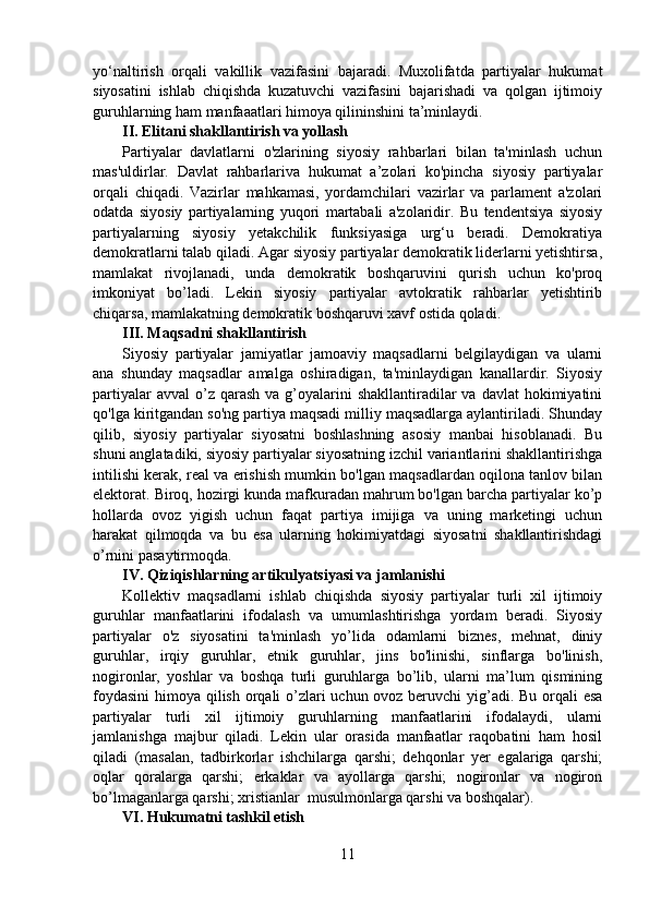 yo‘naltirish   orqali   vakillik   vazifasini   bajaradi.   Muxolifatda   partiyalar   hukumat
siyosatini   ishlab   chiqishda   kuzatuvchi   vazifasini   bajarishadi   va   qolgan   ijtimoiy
guruhlarning ham manfaaatlari himoya qilininshini ta’minlaydi.
II. Elitani shakllantirish va yollash
Partiyalar   davlatlarni   o'zlarining   siyosiy   rahbarlari   bilan   ta'minlash   uchun
mas'uldirlar.   Davlat   rahbarlariva   hukumat   a’zolari   ko'pincha   siyosiy   partiyalar
orqali   chiqadi.   Vazirlar   mahkamasi,   yordamchilari   vazirlar   va   parlament   a'zolari
odatda   siyosiy   partiyalarning   yuqori   martabali   a'zolaridir.   Bu   tendentsiya   siyosiy
partiyalarning   siyosiy   yetakchilik   funksiyasiga   urg‘u   beradi.   Demokratiya
demokratlarni talab qiladi. Agar siyosiy partiyalar demokratik liderlarni yetishtirsa,
mamlakat   rivojlanadi,   unda   demokratik   boshqaruvini   qurish   uchun   ko'proq
imkoniyat   bo’ladi.   Lekin   siyosiy   partiyalar   avtokratik   rahbarlar   yetishtirib
chiqarsa, mamlakatning demokratik boshqaruvi xavf ostida qoladi.
III. Maqsadni shakllantirish
Siyosiy   partiyalar   jamiyatlar   jamoaviy   maqsadlarni   belgilaydigan   va   ularni
ana   shunday   maqsadlar   amalga   oshiradigan,   ta'minlaydigan   kanallardir.   Siyosiy
partiyalar   avval  o’z  qarash   va g’oyalarini  shakllantiradilar  va  davlat   hokimiyatini
qo'lga kiritgandan so'ng partiya maqsadi milliy maqsadlarga aylantiriladi. Shunday
qilib,   siyosiy   partiyalar   siyosatni   boshlashning   asosiy   manbai   hisoblanadi.   Bu
shuni anglatadiki, siyosiy partiyalar siyosatning izchil variantlarini shakllantirishga
intilishi kerak, real va erishish mumkin bo'lgan maqsadlardan oqilona tanlov bilan
elektorat. Biroq, hozirgi kunda mafkuradan mahrum bo'lgan barcha partiyalar ko’p
hollarda   ovoz   yigish   uchun   faqat   partiya   imijiga   va   uning   marketingi   uchun
harakat   qilmoqda   va   bu   esa   ularning   hokimiyatdagi   siyosatni   shakllantirishdagi
o’rnini pasaytirmoqda.
IV. Qiziqishlarning artikulyatsiyasi va jamlanishi
Kollektiv   maqsadlarni   ishlab   chiqishda   siyosiy   partiyalar   turli   xil   ijtimoiy
guruhlar   manfaatlarini   ifodalash   va   umumlashtirishga   yordam   beradi.   Siyosiy
partiyalar   o'z   siyosatini   ta'minlash   yo’lida   odamlarni   biznes,   mehnat,   diniy
guruhlar,   irqiy   guruhlar,   etnik   guruhlar,   jins   bo'linishi,   sinflarga   bo'linish,
nogironlar,   yoshlar   va   boshqa   turli   guruhlarga   bo’lib,   ularni   ma’lum   qismining
foydasini  himoya qilish orqali o’zlari  uchun ovoz beruvchi  yig’adi. Bu orqali esa
partiyalar   turli   xil   ijtimoiy   guruhlarning   manfaatlarini   ifodalaydi,   ularni
jamlanishga   majbur   qiladi.   Lekin   ular   orasida   manfaatlar   raqobatini   ham   hosil
qiladi   (masalan,   tadbirkorlar   ishchilarga   qarshi;   dehqonlar   yer   egalariga   qarshi;
oqlar   qoralarga   qarshi;   erkaklar   va   ayollarga   qarshi;   nogironlar   va   nogiron
bo’lmaganlarga qarshi; xristianlar  musulmonlarga qarshi va boshqalar). 
VI. Hukumatni tashkil etish
11 