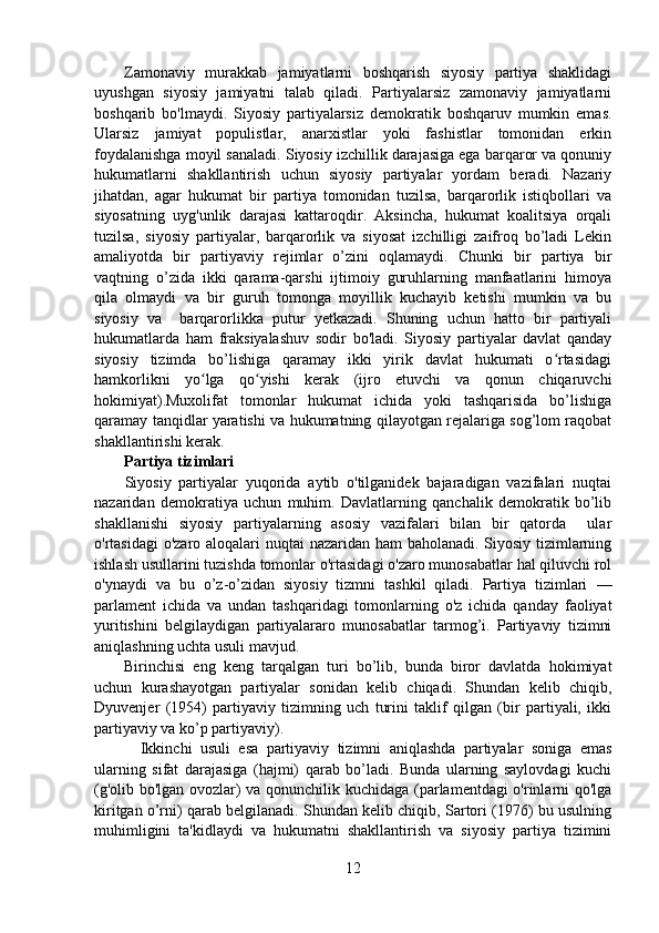 Zamonaviy   murakkab   jamiyatlarni   boshqarish   siyosiy   partiya   shaklidagi
uyushgan   siyosiy   jamiyatni   talab   qiladi.   Partiyalarsiz   zamonaviy   jamiyatlarni
boshqarib   bo'lmaydi.   Siyosiy   partiyalarsiz   demokratik   boshqaruv   mumkin   emas.
Ularsiz   jamiyat   populistlar,   anarxistlar   yoki   fashistlar   tomonidan   erkin
foydalanishga moyil sanaladi. Siyosiy izchillik darajasiga ega barqaror va qonuniy
hukumatlarni   shakllantirish   uchun   siyosiy   partiyalar   yordam   beradi.   Nazariy
jihatdan,   agar   hukumat   bir   partiya   tomonidan   tuzilsa,   barqarorlik   istiqbollari   va
siyosatning   uyg'unlik   darajasi   kattaroqdir.   Aksincha,   hukumat   koalitsiya   orqali
tuzilsa,   siyosiy   partiyalar,   barqarorlik   va   siyosat   izchilligi   zaifroq   bo’ladi   Lekin
amaliyotda   bir   partiyaviy   rejimlar   o’zini   oqlamaydi.   Chunki   bir   partiya   bir
vaqtning   o’zida   ikki   qarama-qarshi   ijtimoiy   guruhlarning   manfaatlarini   himoya
qila   olmaydi   va   bir   guruh   tomonga   moyillik   kuchayib   ketishi   mumkin   va   bu
siyosiy   va     barqarorlikka   putur   yetkazadi.   Shuning   uchun   hatto   bir   partiyali
hukumatlarda   ham   fraksiyalashuv   sodir   bo'ladi.   Siyosiy   partiyalar   davlat   qanday
siyosiy   tizimda   bo’lishiga   qaramay   ikki   yirik   davlat   hukumati   o rtasidagiʻ
hamkorlikni   yo lga   qo yishi   kerak   (ijro   etuvchi   va   qonun   chiqaruvchi	
ʻ ʻ
hokimiyat).Muxolifat   tomonlar   hukumat   ichida   yoki   tashqarisida   bo’lishiga
qaramay tanqidlar yaratishi va hukumatning qilayotgan rejalariga sog’lom raqobat
shakllantirishi kerak.
Partiya tizimlari
        Siyosiy   partiyalar   yuqorida   aytib   o'tilganidek   bajaradigan   vazifalari   nuqtai
nazaridan   demokratiya   uchun   muhim.   Davlatlarning   qanchalik   demokratik   bo’lib
shakllanishi   siyosiy   partiyalarning   asosiy   vazifalari   bilan   bir   qatorda     ular
o'rtasidagi  o'zaro aloqalari  nuqtai  nazaridan ham  baholanadi. Siyosiy tizimlarning
ishlash usullarini tuzishda tomonlar o'rtasidagi o'zaro munosabatlar hal qiluvchi rol
o'ynaydi   va   bu   o’z-o’zidan   siyosiy   tizmni   tashkil   qiladi.   Partiya   tizimlari   —
parlament   ichida   va   undan   tashqaridagi   tomonlarning   o'z   ichida   qanday   faoliyat
yuritishini   belgilaydigan   partiyalararo   munosabatlar   tarmog’i.   Partiyaviy   tizimni
aniqlashning uchta usuli mavjud.
Birinchisi   eng   keng   tarqalgan   turi   bo’lib,   bunda   biror   davlatda   hokimiyat
uchun   kurashayotgan   partiyalar   sonidan   kelib   chiqadi.   Shundan   kelib   chiqib,
Dyuvenjer   (1954)   partiyaviy   tizimning   uch   turini   taklif   qilgan   (bir   partiyali,   ikki
partiyaviy va ko’p partiyaviy).
    Ikkinchi   usuli   esa   partiyaviy   tizimni   aniqlashda   partiyalar   soniga   emas
ularning   sifat   darajasiga   (hajmi)   qarab   bo’ladi.   Bunda   ularning   saylovdagi   kuchi
(g'olib bo'lgan ovozlar) va qonunchilik kuchidaga (parlamentdagi o'rinlarni qo'lga
kiritgan o’rni) qarab belgilanadi. Shundan kelib chiqib, Sartori (1976) bu usulning
muhimligini   ta'kidlaydi   va   hukumatni   shakllantirish   va   siyosiy   partiya   tizimini
12 