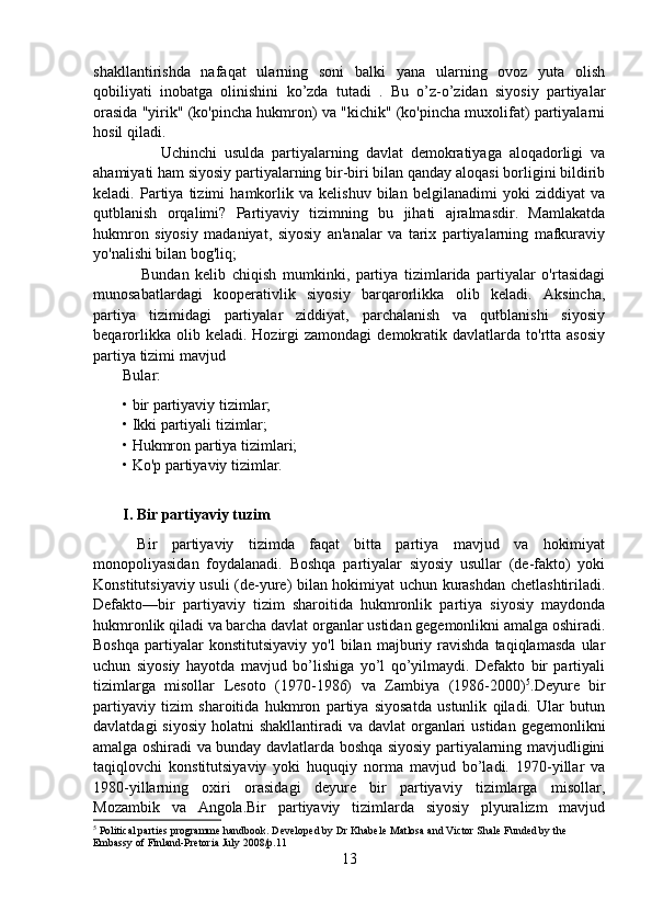 shakllantirishda   nafaqat   ularning   soni   balki   yana   ularning   ovoz   yuta   olish
qobiliyati   inobatga   olinishini   ko’zda   tutadi   .   Bu   o’z-o’zidan   siyosiy   partiyalar
orasida "yirik" (ko'pincha hukmron) va "kichik" (ko'pincha muxolifat) partiyalarni
hosil qiladi.
          Uchinchi   usulda   partiyalarning   davlat   demokratiyaga   aloqadorligi   va
ahamiyati ham siyosiy partiyalarning bir-biri bilan qanday aloqasi borligini bildirib
keladi.   Partiya   tizimi   hamkorlik   va   kelishuv   bilan   belgilanadimi   yoki   ziddiyat   va
qutblanish   orqalimi?   Partiyaviy   tizimning   bu   jihati   ajralmasdir.   Mamlakatda
hukmron   siyosiy   madaniyat,   siyosiy   an'analar   va   tarix   partiyalarning   mafkuraviy
yo'nalishi bilan bog'liq;
      Bundan   kelib   chiqish   mumkinki,   partiya   tizimlarida   partiyalar   o'rtasidagi
munosabatlardagi   kooperativlik   siyosiy   barqarorlikka   olib   keladi.   Aksincha,
partiya   tizimidagi   partiyalar   ziddiyat,   parchalanish   va   qutblanishi   siyosiy
beqarorlikka  olib  keladi.  Hozirgi   zamondagi  demokratik  davlatlarda  to'rtta  asosiy
partiya tizimi mavjud
Bular:
• bir partiyaviy tizimlar;
• Ikki partiyali tizimlar;
• Hukmron partiya tizimlari; 
• Ko'p partiyaviy tizimlar.
I. Bir partiyaviy tuzim
  Bir   partiyaviy   tizimda   faqat   bitta   partiya   mavjud   va   hokimiyat
monopoliyasidan   foydalanadi.   Boshqa   partiyalar   siyosiy   usullar   (de-fakto)   yoki
Konstitutsiyaviy usuli (de-yure) bilan hokimiyat uchun kurashdan chetlashtiriladi.
Defakto — bir   partiyaviy   tizim   sharoitida   hukmronlik   partiya   siyosiy   maydonda
hukmronlik qiladi va barcha davlat organlar ustidan gegemonlikni amalga oshiradi.
Boshqa   partiyalar   konstitutsiyaviy   yo'l   bilan   majburiy   ravishda   taqiqlamasda   ular
uchun   siyosiy   hayotda   mavjud   bo’lishiga   yo’l   qo’yilmaydi.   Defakto   bir   partiyali
tizimlarga   misollar   Lesoto   (1970-1986)   va   Zambiya   (1986-2000) 5
.Deyure   bir
partiyaviy   tizim   sharoitida   hukmron   partiya   siyosatda   ustunlik   qiladi.   Ular   butun
davlatdagi  siyosiy  holatni  shakllantiradi  va davlat  organlari  ustidan gegemonlikni
amalga oshiradi va bunday davlatlarda boshqa siyosiy partiyalarning mavjudligini
taqiqlovchi   konstitutsiyaviy   yoki   huquqiy   norma   mavjud   bo’ladi.   1970-yillar   va
1980-yillarning   oxiri   orasidagi   deyure   bir   partiyaviy   tizimlarga   misollar,
Mozambik   va   Angola.Bir   partiyaviy   tizimlarda   siyosiy   plyuralizm   mavjud
5
 Political parties programme handbook. Developed by Dr Khabele Matlosa and Victor Shale Funded by the 
Embassy of Finland-Pretoria July 2008/p.11
13 