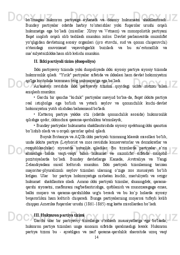 bo’lmagan   hukmron   partiyaga   aylanadi   va   doimiy   hukumatni   shakllantiradi.
Bunday   partiyalar   odatda   harbiy   to’ntarishlar   yoki   fuqarolar   urushi   orqali
hukumatga   ega   bo’ladi   (misollar:   Xitoy   va   Vetnam)   va   monopolistik   partiyani
faqat   inqilob   orqali   olib   tashlash   mumkin   xolos.   Davlat   parlamentda   muxolifat
yo'qligidan   davlatning   asosiy   organlari   (ijro   etuvchi,   sud   va   qonun   chiqaruvchi)
o'rtasidagi   muvozanat   vajavobgarlik   buziladi   va   bu   su’estimollik   va
ma’sulyatsizlikka ham olib kelishi mumkin.
II. Ikki partiyali tizim (duopoliya)
Ikki  partiyaviy tizimda yoki duopoliyada ikki siyosiy partiya siyosiy  tizimda
hukmronlik qiladi. "Yirik" partiyalar  sifatida va  ikkalasi  ham  davlat  hokimiyatini
qo'lga kiritishda taxminan teng imkoniyatga ega bo’ladi.
An'anaviy   ravishda   ikki   partiyaviy   tizimni   quyidagi   uchta   mezon   bilan
aniqlash mumkin:
• Garchi bir qancha “kichik” partiyalar mavjud bo'lsa-da, faqat ikkita partiya
real   istiqbolga   ega   bo'lish   va   yetarli   saylov   va   qonunchilik   kuchi-davlat
hokimiyatini yutib olishdan bahramand bo'ladi.
•   Kattaroq   partiya   yakka   o'zi   (odatda   qonunchilik   asosida)   hukmronlik
qilishga qodir; ikkinchisi qarama-qarshilikni ta'minlaydi;
• Bunday partiyalar hukumatni shakllantirishda siyosiy spektning ikki qanotini
bo’lishib oladi va u orqali qarorlar qabul qiladi. 
      Buyuk Britaniya va AQSh ikki partiyali tizimning klassik misollari bo'lib,
unda   ikkita   partiya   (Leyborist   va   mos   ravishda   konservatorlar   va   demokratlar   va
respublikachilar)   siyosatda   ustunlik   qiladilar.   Bu   tizimlarda   partiyalar   o’rin
almashga   holda   vaqti-vaqti   bilan   hukumat   va   muxolifat   sifatida   muqobil
pozitsiyalarda   bo’ladi.   Bunday   davlatlarga   Kanada,   Avstraliya   va   Yangi
Zelandiyadani   misol   keltirish   mumkin.   Ikki   partiyali   tizimlarning   tarixan
majoritar-plyuralizmli   saylov   tizimlari   ularning   o‘ziga   xos   xususiyati   bo‘lib
kelgan.   Ular     bir   partiya   hokimiyatiga   nisbatan   kuchli,   mas'uliyatli   va   sezgir
hukumat     shakllantira   oladi.   Ammo   ikki   partiyali   tizimlar,   shuningdek,   qarama-
qarshi   siyosatni,   mafkurani   rag'batlantirishga,   qutblanish   va   munozaragaga   emas,
balki   mojaro   va   qarama-qarshilikka   urg'u   beradi   va   bu   ko’p   holarda   siyosiy
beqarorlikni   ham   keltirib   chiqaradi.   Bunga   partiyalarning   mojarosi   tufayli   kelib
chiqqan Amerika fuqarolar urushi (1861-1865) eng katta misollardan bo’ladi.
III. Hukmron partiya tizimi
Garchi   ular   bir   partiyaviy   tizimlarga   o'xshash   xususiyatlarga   ega   bo'lsada,
hukmron   partiya   tizimlari   unga   sinonim   sifatida   qaralmasligi   kerak.   Hukmron
partiya   tizimi   bu   -   ajratilgan   va   zaif   qarama-qarshilik   sharoitida   uzoq   vaqt
14 