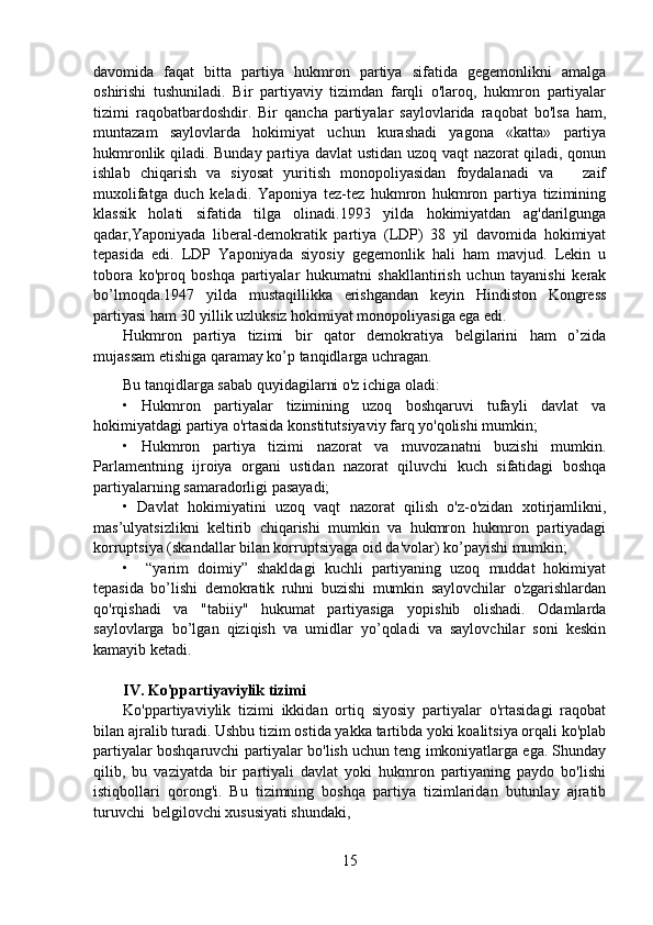 davomida   faqat   bitta   partiya   hukmron   partiya   sifatida   gegemonlikni   amalga
oshirishi   tushuniladi.   Bir   partiyaviy   tizimdan   farqli   o'laroq,   hukmron   partiyalar
tizimi   raqobatbardoshdir.   Bir   qancha   partiyalar   saylovlarida   raqobat   bo'lsa   ham,
muntazam   saylovlarda   hokimiyat   uchun   kurashadi   yagona   «katta»   partiya
hukmronlik qiladi. Bunday partiya davlat  ustidan uzoq vaqt nazorat qiladi, qonun
ishlab   chiqarish   va   siyosat   yuritish   monopoliyasidan   foydalanadi   va       zaif
muxolifatga   duch   keladi.   Yaponiya   tez-tez   hukmron   hukmron   partiya   tizimining
klassik   holati   sifatida   tilga   olinadi.1993   yilda   hokimiyatdan   ag'darilgunga
qadar,Yaponiyada   liberal-demokratik   partiya   (LDP)   38   yil   davomida   hokimiyat
tepasida   edi.   LDP   Yaponiyada   siyosiy   gegemonlik   hali   ham   mavjud.   Lekin   u
tobora   ko'proq   boshqa   partiyalar   hukumatni   shakllantirish   uchun   tayanishi   kerak
bo’lmoqda.1947   yilda   mustaqillikka   erishgandan   keyin   Hindiston   Kongress
partiyasi ham 30 yillik uzluksiz hokimiyat monopoliyasiga ega edi.
Hukmron   partiya   tizimi   bir   qator   demokratiya   belgilarini   ham   o’zida
mujassam etishiga qaramay ko’p tanqidlarga uchragan.
Bu tanqidlarga sabab quyidagilarni o'z ichiga oladi:
•   Hukmron   partiyalar   tizimining   uzoq   boshqaruvi   tufayli   davlat   va
hokimiyatdagi partiya o'rtasida konstitutsiyaviy farq yo'qolishi mumkin;
•   Hukmron   partiya   tizimi   nazorat   va   muvozanatni   buzishi   mumkin.
Parlamentning   ijroiya   organi   ustidan   nazorat   qiluvchi   kuch   sifatidagi   boshqa
partiyalarning samaradorligi pasayadi;
•   Davlat   hokimiyatini   uzoq   vaqt   nazorat   qilish   o'z-o'zidan   xotirjamlikni,
mas’ulyatsizlikni   keltirib   chiqarishi   mumkin   va   hukmron   hukmron   partiyadagi
korruptsiya (skandallar bilan korruptsiyaga oid da'volar) ko’payishi mumkin;
•     “yarim   doimiy”   shakldagi   kuchli   partiyaning   uzoq   muddat   hokimiyat
tepasida   bo’lishi   demokratik   ruhni   buzishi   mumkin   saylovchilar   o'zgarishlardan
qo'rqishadi   va   "tabiiy"   hukumat   partiyasiga   yopishib   olishadi.   Odamlarda
saylovlarga   bo’lgan   qiziqish   va   umidlar   yo’qoladi   va   saylovchilar   soni   keskin
kamayib ketadi.
IV. Ko'ppartiyaviylik tizimi
Ko'ppartiyaviylik   tizimi   ikkidan   ortiq   siyosiy   partiyalar   o'rtasidagi   raqobat
bilan ajralib turadi. Ushbu tizim ostida yakka tartibda yoki koalitsiya orqali ko'plab
partiyalar boshqaruvchi partiyalar bo'lish uchun teng imkoniyatlarga ega. Shunday
qilib,   bu   vaziyatda   bir   partiyali   davlat   yoki   hukmron   partiyaning   paydo   bo'lishi
istiqbollari   qorong'i.   Bu   tizimning   boshqa   partiya   tizimlaridan   butunlay   ajratib
turuvchi  belgilovchi xususiyati shundaki,
15 