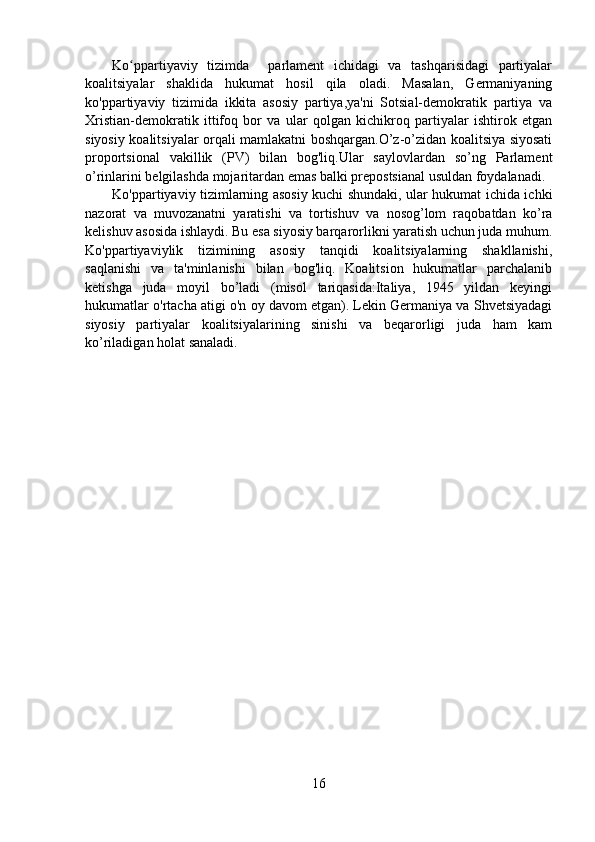 Ko ppartiyaviy   tizimda     parlament   ichidagi   va   tashqarisidagi   partiyalarʻ
koalitsiyalar   shaklida   hukumat   hosil   qila   oladi.   Masalan,   Germaniyaning
ko'ppartiyaviy   tizimida   ikkita   asosiy   partiya,ya'ni   Sotsial-demokratik   partiya   va
Xristian-demokratik   ittifoq   bor   va   ular   qolgan   kichikroq   partiyalar   ishtirok   etgan
siyosiy koalitsiyalar orqali mamlakatni boshqargan.O’z-o’zidan koalitsiya siyosati
proportsional   vakillik   (PV)   bilan   bog'liq.Ular   saylovlardan   so’ng   Parlament
o’rinlarini belgilashda mojaritardan emas balki prepostsianal usuldan foydalanadi. 
Ko'ppartiyaviy tizimlarning asosiy kuchi shundaki, ular hukumat ichida ichki
nazorat   va   muvozanatni   yaratishi   va   tortishuv   va   nosog’lom   raqobatdan   ko’ra
kelishuv asosida ishlaydi. Bu esa siyosiy barqarorlikni yaratish uchun juda muhum.
Ko'ppartiyaviylik   tizimining   asosiy   tanqidi   koalitsiyalarning   shakllanishi,
saqlanishi   va   ta'minlanishi   bilan   bog'liq.   Koalitsion   hukumatlar   parchalanib
ketishga   juda   moyil   bo’ladi   (misol   tariqasida:Italiya,   1945   yildan   keyingi
hukumatlar o'rtacha atigi o'n oy davom etgan). Lekin Germaniya va Shvetsiyadagi
siyosiy   partiyalar   koalitsiyalarining   sinishi   va   beqarorligi   juda   ham   kam
ko’riladigan holat sanaladi.
                                                 
16 