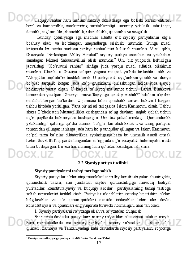 Haqiqiy   rahbar   ham   ma'lum   shaxsiy   fazilatlarga   ega   bo'lishi   kerak:   ehtiros,
hazil   va   hamdardlik,   xarakterning   mustahkamligi,   umumiy   yetuklik,   sabr-toqat,
donolik, sog'lom fikr,ishonchlilik, ishonchlilik, ijodkorlik va sezgirlik. 
  Bunday   qobiliyatga   ega   insonlar   albatta   o’z   siyosiy   partiyalarini   olg’a
boshlay   oladi   va   ko’zlangan   maqsadlarga   erishishi   mumkin.   Bunga   misol
tariqasida   bir   necha   mashxur   partiya   rahbarlarini   keltirish   mumkin.   Misol   qilib,
Gruziyada   “Birlashgan   Milliy   Harakat”   siyosiy   partiya   asoschisi   va   yetakchisi
sanalagan   Mixael   Sakaashvillini   olish   mumkin. 7
  Uni   biz   yuqorida   keltirilgan
jadvaldagi   “Ko’ruvchi   rahbar”   sinfiga   juda   yorqin   misol   sifatida   olishimiz
mumkin.   Chunki   u   Gruziya   xalqini   yagona   maqsad   yo’lida   birlashtira   oldi   va
“Atirgullar inqilobi”ni boshlab berdi. U partiyasida uyg’unlikni yaratdi va   dunyo
bo’ylab   tarqalib   ketgan   juda   ko’p   gruzinlarni   birlashtirgan   holda   juda   ajoyib
hokimiyat   yasay   olgan.   U   haqida   to’liqroq   ma’lumot   uchun     Larisa   Burakova
tomonidan  yozilgan  “Gruziya    muvaffaqiyatga   qanday  erishdi?”  kitobini   o’qishni
maslahat   bergan   bo’lardim.   U   jamoasi   bilan   qanchalik   samari   hukumat   tuzgani
ushbu kitobda yoritilgan. Yana bir misol tariqasida Islom Karimovni olsak. Ushbu
shaxs   O’zbekiston   Mustaqillikka   erishgandan   so’ng   davlatni   saqlab   qolish   uchun
og’ir   paytlarda   hokimiyatni   boshqargan.   Uni   biz   jadvalimizdagi   “Qomondonlik
yetakchiligi” qatoriga qo’sha olamiz. To’g’ri, tan olish kerak u va uning partiyasi
tomonidan qilingan ishlarga juda ham ko’p tanqidlar qilingan va Islom Karimovni
qo’pol   tarza   ba’zilar   diktatorlikda   ayblashgan(albatta   bu   unchalik   asosli   emas).
Lekin Sovet Ittifoqi parchalangandan so’ng juda og’ir vaziyatda hokimiyatni iroda
bilan boshqargan. Bu esa hammaning ham qo’lidan keladigan ish emas. 
2.2 Siyosiy partiya tuzilishi
Siyosiy partiyalarni tashqi tartibga solish
Siyosiy partiyalar o zlarining mamlakatlar milliy konstitutsiyalari shuningdek,ʻ
qonunchilik   bazasi,   shu   jumladan   saylov   qonunchiligiga   muvofiq   faoliyat
yuritadilar.   konstitutsiyaviy   va   huquqiy   asoslar     paritiyalarning   tashqi   tartibga
solish   normalarini   tashkil   etadi.   Partiyalar   o'z   ishlarini   qanday   bajarishini   o’zlari
belgilaydilar   va   o’z   qonun-qoidalari   asosida   ishlaydilar   lekin   ular   davlat
konstitutsiyasi va qonunlari eng yuqorida turuvchi normaligini ham tan oladi.
I. Siyosiy partiyalarni ro‘yxatga olish va ro‘yxatdan chiqarish
Bir nechta davlatlar partiyalarni rasmiy ro'yxatdan o'tkazishni talab qilmaydi.
Bazi   mamlakatlarda   esa   siyosiy   partiyalar   rasmiy   ro'yxatdan   o'tishlari   talab
qilinadi, Zambiya va Tanzaniyadagi kabi davlatlarda siyosiy partiyalarni ro'yxatga
7
  Gruziya  muvaffaqiyatga qanday erishdi? /  Larisa Burakova /30-bet
19 