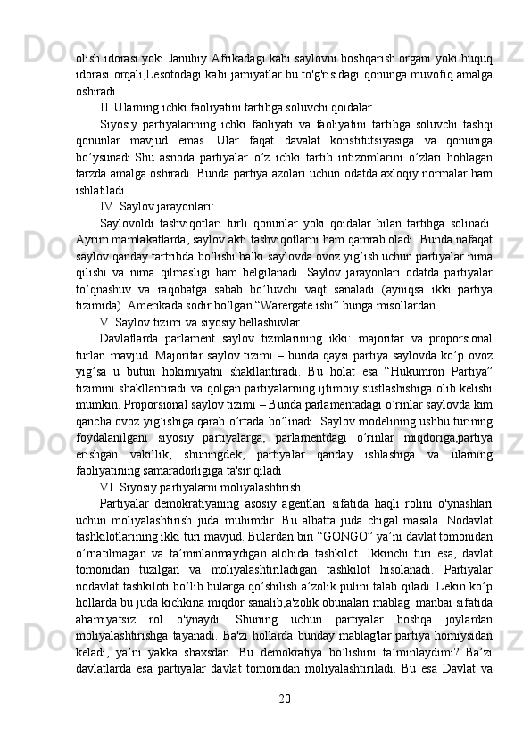 olish idorasi yoki Janubiy Afrikadagi kabi saylovni boshqarish organi yoki huquq
idorasi orqali,Lesotodagi kabi jamiyatlar bu to'g'risidagi qonunga muvofiq amalga
oshiradi.
II. Ularning ichki faoliyatini tartibga soluvchi qoidalar
Siyosiy   partiyalarining   ichki   faoliyati   va   faoliyatini   tartibga   soluvchi   tashqi
qonunlar   mavjud   emas.   Ular   faqat   davalat   konstitutsiyasiga   va   qonuniga
bo’ysunadi.Shu   asnoda   partiyalar   o’z   ichki   tartib   intizomlarini   o’zlari   hohlagan
tarzda amalga oshiradi. Bunda partiya azolari uchun odatda axloqiy normalar ham
ishlatiladi.
IV. Saylov jarayonlari:
Saylovoldi   tashviqotlari   turli   qonunlar   yoki   qoidalar   bilan   tartibga   solinadi.
Ayrim mamlakatlarda, saylov akti tashviqotlarni ham qamrab oladi. Bunda nafaqat
saylov qanday tartribda bo’lishi balki saylovda ovoz yig’ish uchun partiyalar nima
qilishi   va   nima   qilmasligi   ham   belgilanadi.   Saylov   jarayonlari   odatda   partiyalar
to’qnashuv   va   raqobatga   sabab   bo’luvchi   vaqt   sanaladi   (ayniqsa   ikki   partiya
tizimida). Amerikada sodir bo’lgan “Warergate ishi” bunga misollardan.
V. Saylov tizimi va siyosiy bellashuvlar
Davlatlarda   parlament   saylov   tizmlarining   ikki:   majoritar   va   proporsional
turlari mavjud. Majoritar saylov tizimi – bunda qaysi  partiya saylovda ko’p ovoz
yig’sa   u   butun   hokimiyatni   shakllantiradi.   Bu   holat   esa   “Hukumron   Partiya”
tizimini shakllantiradi va qolgan partiyalarning ijtimoiy sustlashishiga olib kelishi
mumkin. Proporsional saylov tizimi – Bunda parlamentadagi o’rinlar saylovda kim
qancha ovoz yig’ishiga qarab o’rtada bo’linadi .Saylov modelining ushbu turining
foydalanilgani   siyosiy   partiyalarga,   parlamentdagi   o’rinlar   miqdoriga,partiya
erishgan   vakillik,   shuningdek,   partiyalar   qanday   ishlashiga   va   ularning
faoliyatining samaradorligiga ta'sir qiladi
VI. Siyosiy partiyalarni moliyalashtirish
Partiyalar   demokratiyaning   asosiy   agentlari   sifatida   haqli   rolini   o'ynashlari
uchun   moliyalashtirish   juda   muhimdir.   Bu   albatta   juda   chigal   masala.   Nodavlat
tashkilotlarining ikki turi mavjud. Bulardan biri “GONGO” ya’ni davlat tomonidan
o’rnatilmagan   va   ta’minlanmaydigan   alohida   tashkilot.   Ikkinchi   turi   esa,   davlat
tomonidan   tuzilgan   va   moliyalashtiriladigan   tashkilot   hisolanadi.   Partiyalar
nodavlat tashkiloti bo’lib bularga qo’shilish a’zolik pulini talab qiladi. Lekin ko’p
hollarda bu juda kichkina miqdor sanalib,a'zolik obunalari mablag' manbai sifatida
ahamiyatsiz   rol   o'ynaydi.   Shuning   uchun   partiyalar   boshqa   joylardan
moliyalashtirishga   tayanadi.   Ba'zi   hollarda  bunday   mablag'lar   partiya   homiysidan
keladi,   ya’ni   yakka   shaxsdan.   Bu   demokratiya   bo’lishini   ta’minlaydimi?   Ba’zi
davlatlarda   esa   partiyalar   davlat   tomonidan   moliyalashtiriladi.   Bu   esa   Davlat   va
20 