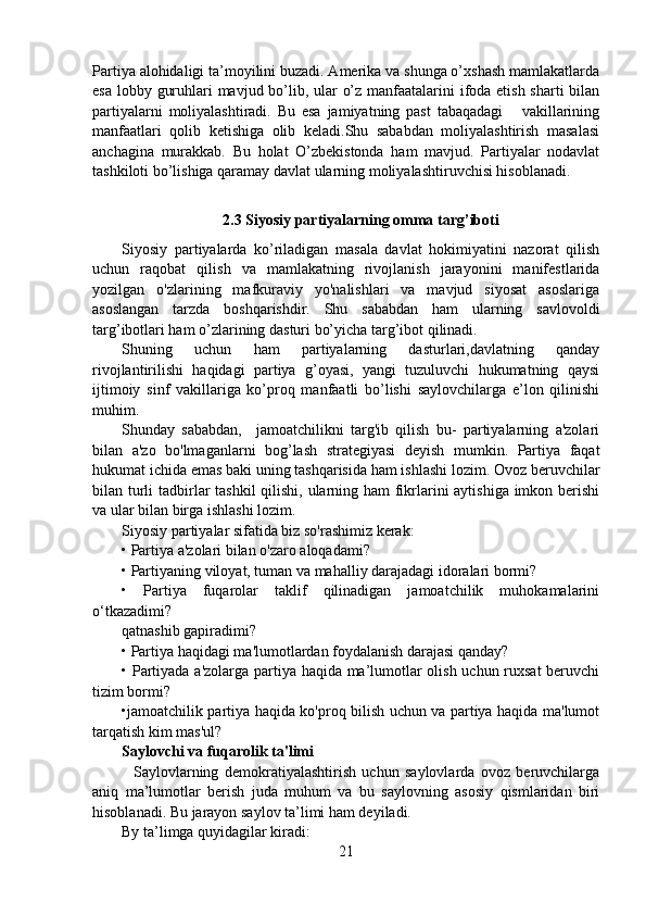 Partiya alohidaligi ta’moyilini buzadi. Amerika va shunga o’xshash mamlakatlarda
esa lobby guruhlari mavjud bo’lib, ular o’z manfaatalarini  ifoda etish sharti  bilan
partiyalarni   moliyalashtiradi.   Bu   esa   jamiyatning   past   tabaqadagi       vakillarining
manfaatlari   qolib   ketishiga   olib   keladi.Shu   sababdan   moliyalashtirish   masalasi
anchagina   murakkab.   Bu   holat   O’zbekistonda   ham   mavjud.   Partiyalar   nodavlat
tashkiloti bo’lishiga qaramay davlat ularning moliyalashtiruvchisi hisoblanadi.
2.3 Siyosiy partiyalarning omma targ’iboti
Siyosiy   partiyalarda   ko’riladigan   masala   davlat   hokimiyatini   nazorat   qilish
uchun   raqobat   qilish   va   mamlakatning   rivojlanish   jarayonini   manifestlarida
yozilgan   o'zlarining   mafkuraviy   yo'nalishlari   va   mavjud   siyosat   asoslariga
asoslangan   tarzda   boshqarishdir.   Shu   sababdan   ham   ularning   savlovoldi
targ’ibotlari ham o’zlarining dasturi bo’yicha targ’ibot qilinadi.
Shuning   uchun   ham   partiyalarning   dasturlari,davlatning   qanday
rivojlantirilishi   haqidagi   partiya   g’oyasi,   yangi   tuzuluvchi   hukumatning   qaysi
ijtimoiy   sinf   vakillariga   ko’proq   manfaatli   bo’lishi   saylovchilarga   e’lon   qilinishi
muhim.
Shunday   sababdan,     jamoatchilikni   targ'ib   qilish   bu-   partiyalarning   a'zolari
bilan   a'zo   bo'lmaganlarni   bog’lash   strategiyasi   deyish   mumkin.   Partiya   faqat
hukumat ichida emas baki uning tashqarisida ham ishlashi lozim. Ovoz beruvchilar
bilan turli  tadbirlar  tashkil  qilishi, ularning ham fikrlarini  aytishiga imkon berishi
va ular bilan birga ishlashi lozim. 
Siyosiy partiyalar sifatida biz so'rashimiz kerak:
• Partiya a'zolari bilan o'zaro aloqadami?
• Partiyaning viloyat, tuman va mahalliy darajadagi idoralari bormi?
•   Partiya   fuqarolar   taklif   qilinadigan   jamoatchilik   muhokamalarini
o‘tkazadimi?
qatnashib gapiradimi?
• Partiya haqidagi ma'lumotlardan foydalanish darajasi qanday?
• Partiyada a'zolarga partiya haqida ma’lumotlar olish uchun ruxsat  beruvchi
tizim bormi?
•jamoatchilik partiya haqida ko'proq bilish uchun va partiya haqida ma'lumot
tarqatish kim mas'ul?
Saylovchi va fuqarolik ta'limi
    Saylovlarning   demokratiyalashtirish   uchun   saylovlarda   ovoz   beruvchilarga
aniq   ma’lumotlar   berish   juda   muhum   va   bu   saylovning   asosiy   qismlaridan   biri
hisoblanadi. Bu jarayon saylov ta’limi ham deyiladi.
By ta’limga quyidagilar kiradi:
21 