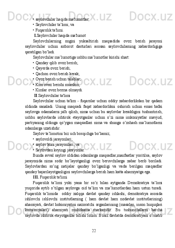 • saylovchilar haqida ma'lumotlar;
• Saylovchilar ta’limi; va
• Fuqarolik ta'limi.
  I. Saylovchilar haqida ma'lumot
Saylovchilarning   ongini   yuksaltirish   maqsadida   ovoz   berish   jarayoni
saylovchilar   uchun   axborot   dasturlari   asosan   saylovchilarning   xabardorligiga
qaratilgan bo’ladi.
Saylovchilar ma’lumotiga ushbu ma’lumotlar kirishi shart:
• Qanday qilib ovoz berish;
• Qayerda ovoz berish;
• Qachon ovoz berish kerak;
• Ovoz berish uchun talablar;
• Kim ovoz berishi mumkin;
• Kimlar ovoz berma olmaydi.
  II .Saylovchilar ta'limi
Saylovchilar   uchun  ta'lim  -  fuqarolar   uchun oddiy  xabardorlikdan  bir   qadam
oldinda   sanaladi.   Uning   maqsadi   faqat   xabardorlikni   oshirish   uchun   emas   balki
saylovga odamalarni jalb qilish, nima uchun bu saylovlar kerakligini tushuntirish,
ushbu   saylovlarda   ishtirok   etayotganlar   uchun   o’zi   nima   imkoniyatlar   mavjud,
partiyaning   oldinga   qo’ygan   maqsadlari   nima   va   shunga   o’xshash   ma’lumotlarni
odamlarga uzatishdir.
Saylov ta’limotini biz uch bosqichga bo’lamiz;
• saylovoldi jarayonlari;
• saylov kuni jarayonlari; va
• Saylovdan keyingi jarayonlar.
Bunda avval saylov oldidan odamlarga maqsadlar,manfaatlar yoritilsa, saylov
jarayonida   nima   sodir   bo’layotganligi   ovoz   beruvchilarga   xabar   berib   boriladi.
Saylovlardan   so’ng   natijalar   qanday   bo’lganligi   va   vada   berilgan   maqsadlar
qanday bajarilayotganligini saylovchilarga berish ham katta ahamiyatga ega.
III.  Fuqarolik ta'limi
Fuqarolik   ta’limi   yoki   yana   bir   so’z   bilan   aytganda   Demokratiya   ta’limi
yuqorida   aytib   o’tilgan   saylovga   oid   ta’lim   va   ma’lumotlardan   ham   ustun   turadi.
Fuqarolik   ta’limida     oddiy   xalqqa   davlat   qanday   ishlashi,   demokratiya   asosida
ishlovchi   ishlovchi   institutlarning   (   ham   davlat   ham   nodavlat   institutlarining)
ahamiyati, davlat hokimiyatini nazoratchi organlarining (masalan, inson huquqlari
komissiyalari)   ahamiyati   muhokama   markazidir.   Bu   tushunchalarni   barcha
saylovda ishtirok etayotganlar bilishi lozim. Busiz davlatda demokratiyani o’rnatib
22 