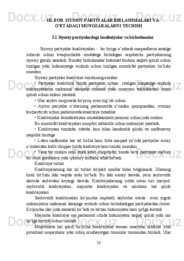 III. BOB . SIYOSIY PARTIYALAR BIRLASHMALARI VA
O’RTADAGI MUNOZARALARNI YECHISH
3.1 Siyosiy partiyalardagi koalitsiyalar va birlashmalar
        Siyosiy partiyalar koalitsiyalari -   bir biriga o’xshash maqsadlarini amalga
oshirish   uchun   bvaqtinchalik   muddatga   birlashgan   raqobatchi   partiyalarning
siyosiy guruhi sanaladi. Bunday birlashmalar hukumat kuchini saqlab qolish uchun
tuzilgan   yoki   hokimiyatga   erishish   uchun   tuzilgan   muxolifat   partiyalari   bo’lishi
mumkin.
Siyosiy partiyalar koalitsiya tuzishining asoslari
•   Partiyalar   koalitsiya   tuzish   partiyalar   uchun     istalgan   maqsadga   erishish
imkoniyatlarini   maksimal   darajada   oshiradi   yoki   muayyan   tahdidlardan   omon
qolish uchun imkon yaratadi.
• Ular saylov miqyosida ko’proq ovoz yig’ish uchun.
•   Ayrim   pariyalar   o’zlarining   parlamentda   o’rnidan   qoniqmasdan,   ovozini
kuchaytirish uchun parlamentda koalitsiya tuzadilar.
• Koalitsiyalar demokratiyani mustahkamlash jarayoni uchun juda muhim.
Bu muxolifat koalitsiyalari muqobil rahbarlik uchun imkoniyat yaratadi;
•   Koalitsiyani   tuzishda,   odatda,   kim   bilan   hamkorlik   qilishi   va   mafkuraviy
yaqinlik hisobga 
•  Lekin  mafkuralar   har   xil   bo'lsa   ham,  bitta   maqsad   yo’lida  partiyalar   siosiy
o’rinlaridan kelib chiqqan holda koalitsiya ham tuzishi mumkin.
• Yana bir muhim omil etnik kelib chiqishidir, bunda ba'zi partiyalar ma'lum
bir etnik guruhlarni yoki ijtimoiy sinflarni afzal ko'radi.
Koalitsiya turlari
Koalitsiyalarning   har   xil   turlari   ko'plab   omillar   bilan   belgilanadi.   Ularning
hosil   bo’lishi   ikki   vaqtda   sodir   bo’ladi.   Bu   ikki   asosiy   davrda,   ya'ni   saylovoldi
davrida   saylovdan   keyingi   davrda.   Koalitsiyalarning   uchta   ustun   turi   mavjud:
saylovoldi   koalitsiyalari,   majoritar   koalitsiyalar   va   nizolarni   hal   qilish
koalitsiyalari.
Saylovoldi   koalitsiyalari   ko’pincha   raqobatli   saylovlar   ostida     ovoz   yigish
imkoniyatini maksimal darajaga erishish uchun birlashadigan partiyalardan iborat.
Ko'pincha ular juda samarali bo’ladi va ba'zan hokimiyatni ham qo'lga kiritadi
Majoritar  koalitsiya  esa  parlament   ichida hokimiyatni   saqlab  qolish  yoki  uni
qo’lga kiritish uchun tuziladi
Mojarolarni   hal   qilish   bo'yicha   koalitsiyalar   asosan   muayyan   ziddiyat   yoki
potentsial mojarolarni yoki sobiq urushayotgan tomonlar tomonidan tuziladi. Ular
24 