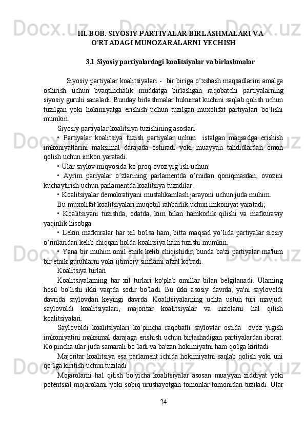 III. BOB . SIYOSIY PARTIYALAR BIRLASHMALARI VA
O’RTADAGI MUNOZARALARNI YECHISH
3.1 Siyosiy partiyalardagi koalitsiyalar va birlashmalar
        Siyosiy partiyalar koalitsiyalari -   bir biriga o’xshash maqsadlarini amalga
oshirish   uchun   bvaqtinchalik   muddatga   birlashgan   raqobatchi   partiyalarning
siyosiy guruhi sanaladi. Bunday birlashmalar hukumat kuchini saqlab qolish uchun
tuzilgan   yoki   hokimiyatga   erishish   uchun   tuzilgan   muxolifat   partiyalari   bo’lishi
mumkin.
Siyosiy partiyalar koalitsiya tuzishining asoslari
•   Partiyalar   koalitsiya   tuzish   partiyalar   uchun     istalgan   maqsadga   erishish
imkoniyatlarini   maksimal   darajada   oshiradi   yoki   muayyan   tahdidlardan   omon
qolish uchun imkon yaratadi.
• Ular saylov miqyosida ko’proq ovoz yig’ish uchun.
•   Ayrim   pariyalar   o’zlarining   parlamentda   o’rnidan   qoniqmasdan,   ovozini
kuchaytirish uchun parlamentda koalitsiya tuzadilar.
• Koalitsiyalar demokratiyani mustahkamlash jarayoni uchun juda muhim.
Bu muxolifat koalitsiyalari muqobil rahbarlik uchun imkoniyat yaratadi;
•   Koalitsiyani   tuzishda,   odatda,   kim   bilan   hamkorlik   qilishi   va   mafkuraviy
yaqinlik hisobga 
•  Lekin  mafkuralar   har   xil   bo'lsa   ham,  bitta   maqsad   yo’lida  partiyalar   siosiy
o’rinlaridan kelib chiqqan holda koalitsiya ham tuzishi mumkin.
• Yana bir muhim omil etnik kelib chiqishidir, bunda ba'zi partiyalar ma'lum
bir etnik guruhlarni yoki ijtimoiy sinflarni afzal ko'radi.
Koalitsiya turlari
Koalitsiyalarning   har   xil   turlari   ko'plab   omillar   bilan   belgilanadi.   Ularning
hosil   bo’lishi   ikki   vaqtda   sodir   bo’ladi.   Bu   ikki   asosiy   davrda,   ya'ni   saylovoldi
davrida   saylovdan   keyingi   davrda.   Koalitsiyalarning   uchta   ustun   turi   mavjud:
saylovoldi   koalitsiyalari,   majoritar   koalitsiyalar   va   nizolarni   hal   qilish
koalitsiyalari.
Saylovoldi   koalitsiyalari   ko’pincha   raqobatli   saylovlar   ostida     ovoz   yigish
imkoniyatini maksimal darajaga erishish uchun birlashadigan partiyalardan iborat.
Ko'pincha ular juda samarali bo’ladi va ba'zan hokimiyatni ham qo'lga kiritadi
Majoritar  koalitsiya  esa  parlament   ichida hokimiyatni   saqlab  qolish  yoki  uni
qo’lga kiritish uchun tuziladi
Mojarolarni   hal   qilish   bo'yicha   koalitsiyalar   asosan   muayyan   ziddiyat   yoki
potentsial mojarolarni yoki sobiq urushayotgan tomonlar tomonidan tuziladi. Ular
24