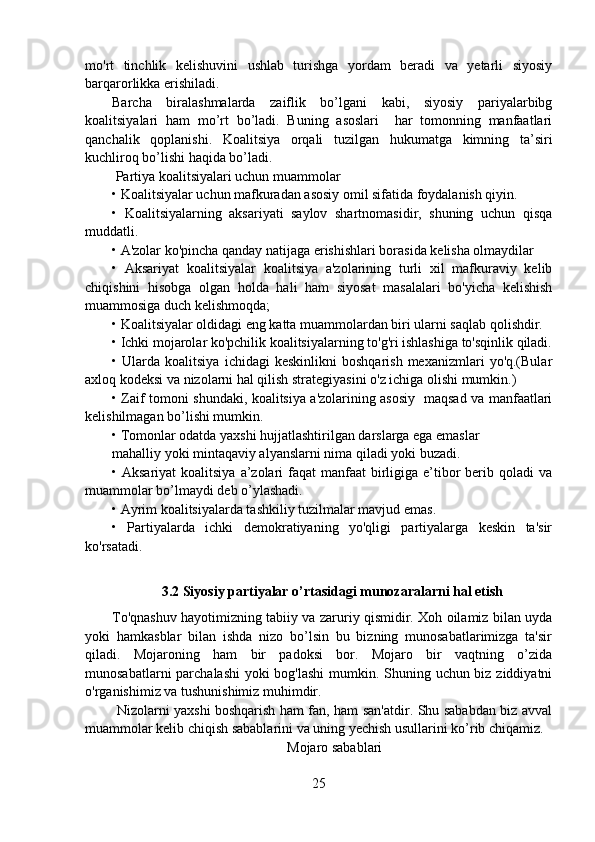 mo'rt   tinchlik   kelishuvini   ushlab   turishga   yordam   beradi   va   yetarli   siyosiy
barqarorlikka erishiladi.
Barcha   biralashmalarda   zaiflik   bo’lgani   kabi,   siyosiy   pariyalarbibg
koalitsiyalari   ham   mo’rt   bo’ladi.   Buning   asoslari     har   tomonning   manfaatlari
qanchalik   qoplanishi.   Koalitsiya   orqali   tuzilgan   hukumatga   kimning   ta’siri
kuchliroq bo’lishi haqida bo’ladi.
 Partiya koalitsiyalari uchun muammolar
• Koalitsiyalar uchun mafkuradan asosiy omil sifatida foydalanish qiyin.
•   Koalitsiyalarning   aksariyati   saylov   shartnomasidir,   shuning   uchun   qisqa
muddatli.
• A'zolar ko'pincha qanday natijaga erishishlari borasida kelisha olmaydilar
•   Aksariyat   koalitsiyalar   koalitsiya   a'zolarining   turli   xil   mafkuraviy   kelib
chiqishini   hisobga   olgan   holda   hali   ham   siyosat   masalalari   bo'yicha   kelishish
muammosiga duch kelishmoqda;
• Koalitsiyalar oldidagi eng katta muammolardan biri ularni saqlab qolishdir.
• Ichki mojarolar ko'pchilik koalitsiyalarning to'g'ri ishlashiga to'sqinlik qiladi.
•  Ularda   koalitsiya   ichidagi   keskinlikni   boshqarish   mexanizmlari   yo'q.(Bular
axloq kodeksi va nizolarni hal qilish strategiyasini o'z ichiga olishi mumkin.)
• Zaif tomoni shundaki, koalitsiya a'zolarining asosiy   maqsad va manfaatlari
kelishilmagan bo’lishi mumkin.
• Tomonlar odatda yaxshi hujjatlashtirilgan darslarga ega emaslar
mahalliy yoki mintaqaviy alyanslarni nima qiladi yoki buzadi.
• Aksariyat  koalitsiya  a’zolari  faqat  manfaat  birligiga e’tibor  berib qoladi  va
muammolar bo’lmaydi deb o’ylashadi.
• Ayrim koalitsiyalarda tashkiliy tuzilmalar mavjud emas.
•   Partiyalarda   ichki   demokratiyaning   yo'qligi   partiyalarga   keskin   ta'sir
ko'rsatadi.
3.2 Siyosiy partiyalar o’rtasidagi munozaralarni hal etish
To'qnashuv hayotimizning tabiiy va zaruriy qismidir. Xoh oilamiz bilan uyda
yoki   hamkasblar   bilan   ishda   nizo   bo’lsin   bu   bizning   munosabatlarimizga   ta'sir
qiladi.   Mojaroning   ham   bir   padoksi   bor.   Mojaro   bir   vaqtning   o’zida
munosabatlarni  parchalashi  yoki bog'lashi  mumkin. Shuning uchun biz ziddiyatni
o'rganishimiz va tushunishimiz muhimdir. 
  Nizolarni yaxshi boshqarish ham fan, ham san'atdir. Shu sababdan biz avval
muammolar kelib chiqish sabablarini va uning yechish usullarini ko’rib chiqamiz.
                                                  Mojaro sabablari
25 