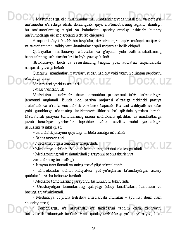 1.Ma'lumotlarga oid muammolar ma'lumotlarning yetishmasligini va noto'g'ri
ma'lumotni   o'z   ichiga   oladi,   shuningdek,   qaysi   ma'lumotlarning   tegishli   ekanligi,
bu   ma'lumotlarning   talqini   va   baholashni   qanday   amalga   oshirishi   bunday
ma’lumotlarga oid mojarolarni keltirib chiqaradi
Aloqalar tufayli. kuchli his-tuyg'ular, stereotiplar, noto'g'ri muloqot natijasida
va takrorlanuvchi salbiy xatti-harakatlar orqali mojarolar kelib chiqadi.
Qadriyatlar:   mafkuraviy   tafovutlar   va   g'oyalar   yoki   xatti-harakatlarning
baholashning turli standartlari tufayli yuzaga keladi.
Strukturaviy:   kuch   va   resurslarning   tengsiz   yoki   adolatsiz   taqsimlanishi
natijasida yuzaga keladi.
Qiziqish:  manfaatlar, resurslar ustidan haqiqiy yoki taxmin qilingan raqobatni
o'z ichiga oladi.
Mojarolarni yechish usullari
1-usul Vositachilik
Mediatsiya   -   uchinchi   shaxs   tomonidan   protsessual   ta'sir   ko'rsatadigan
jarayonni   anglatadi.   Bunda   ikki   partiya   mojarosi   o’rtasiga   uchinchi   partiya
aralashadi   va   o’rtada   vositachilik   vazifasini   bajaradi.   Bu   usul   ziddiyatli   shaxslar
yoki   guruhlarga   o'zlarining   kelishmovchiliklarini   hal   qilishda   yordam   berish.
Mediatorlik   jarayoni   tomonlarning   nizoni   muhokama   qilishlari   va   manfaatlariga
javob   beradigan   yechimlar   topishlari   uchun   xavfsiz   muhit   yaratadigan
usullarini.tashkil qiladi.
Vositachilik jarayoni quyidagi tartibda amalga oshiriladi:
• Sahna tayyorlandi.
• Nizolashayotgan tomonlar chaqiriladi.
• Mediatsiya ochiladi. Bu xush kutib olish, kirishni o'z ichiga oladi
• Mediatorning roli tushuntiriladi (jarayonni osonlashtirish va
vositachining betarafligi).
• Jarayon tavsiflanadi va uning maxfiyligi ta'minlanadi.
•   Ishtirokchilar   uchun   xulq-atvor   yo'l-yo'riqlarini   ta'minlaydigan   asosiy
qoidalar bo'yicha kelishuv tuziladi.
• Mediator tomonlarning jarayonni tushunishini tekshiradi.
•   Urushayotgan   tomonlarning   qulayligi   (choy   tanaffuslari,   hammom   va
boshqalar) ta'minlanadi.
•   Mediatsiya   bo'yicha   kelishuv   imzolanishi   mumkin   –   (bu   har   doim   ham
shunday emas)
•   Tomonlarga,   o'z   navbatida,   o'z   takliflarini   taqdim   etish,   ziddiyatni
tushuntirish   imkoniyati   beriladi.   Hech   qanday   uzilishlarga   yo'l   qo'yilmaydi;   faqat
26 