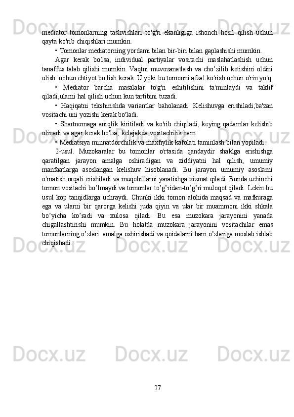 mediator   tomonlarning   tashvishlari   to'g'ri   ekanligiga   ishonch   hosil   qilish   uchun
qayta ko'rib chiqishlari mumkin.
• Tomonlar mediatorning yordami bilan bir-biri bilan gaplashishi mumkin.
Agar   kerak   bo'lsa,   individual   partiyalar   vositachi   maslahatlashish   uchun
tanaffus  talab qilishi  mumkin. Vaqtni  muvozanatlash  va cho’zilib ketishini  oldini
olish  uchun ehtiyot bo'lish kerak. U yoki bu tomonni afzal ko'rish uchun o'rin yo'q.
•   Mediator   barcha   masalalar   to'g'ri   eshitilishini   ta'minlaydi   va   taklif
qiladi,ularni hal qilish uchun kun tartibini tuzadi. 
•   Haqiqatni   tekshirishda   variantlar   baholanadi.   Kelishuvga   erishiladi;ba'zan
vositachi uni yozishi kerak bo'ladi.
• Shartnomaga aniqlik kiritiladi va ko'rib chiqiladi, keying qadamlar kelishib
olinadi va agar kerak bo'lsa, kelajakda vositachilik ham.
• Mediatsiya minnatdorchilik va maxfiylik kafolati taminlash bilan yopiladi.
2-usul.   Muzokaralar   bu   tomonlar   o'rtasida   qandaydir   shaklga   erishishga
qaratilgan   jarayon   amalga   oshiradigan   va   ziddiyatni   hal   qilish,   umumiy
manfaatlarga   asoslangan   kelishuv   hisoblanadi.   Bu   jarayon   umumiy   asoslarni
o'rnatish orqali erishiladi va muqobillarni yaratishga xizmat qiladi. Bunda uchinchi
tomon vositachi bo’lmaydi va tomonlar to’g’ridan-to’g’ri muloqot qiladi. Lekin bu
usul   kop   tanqidlarga   uchraydi.   Chunki   ikki   tomon   alohida   maqsad   va   mafkuraga
ega   va   ularni   bir   qarorga   kelishi   juda   qiyin   va   ular   bir   muammoni   ikki   shkala
bo’yicha   ko’radi   va   xulosa   qiladi.   Bu   esa   muzokara   jarayonini   yanada
chigallashtirishi   mumkin.   Bu   holatda   muzokara   jarayonini   vositachilar   emas
tomonlarning o’zlari  amalga oshirishadi va qoidalarni ham o’zlariga moslab ishlab
chiqishadi.
27