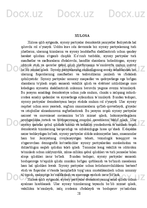 XULOSA
Xulosa qilib aytganda, siyosiy partiyalar demokratik jamiyatlar faoliyatida hal
qiluvchi   rol   o‘ynaydi.   Ushbu   kurs   ishi   davomida   biz   siyosiy   partiyalarning   turli
jihatlarini,  ularning  tizimlarini   va siyosiy   landshaftni  shakllantirish  uchun  qanday
harakat   qilishini   o'rganib   chiqdik.   Ko‘rinib   turibdiki,   siyosiy   partiyalar   turli
manfaatlar   va   mafkuralarni   ifodalovchi,   hamfikr   shaxslarni   birlashtirgan,   siyosiy
ishtirok   etish   va   qarorlar   qabul   qilish   platformasini   ta’minlovchi   muhim   institut
bo‘lib xizmat qiladi. Siyosiy partiyalarning muhimligining asosiy sabablaridan biri
ularning   fuqarolarning   manfaatlari   va   tashvishlarini   jamlash   va   ifodalash
qobiliyatidir.   Siyosiy   partiyalar   umumiy   maqsadlar   va   qadriyatlarga   ega   bo'lgan
shaxslarni   to'plash   orqali   samarali   vakillik   qilish   va   elektorat   intilishlariga   mos
keladigan   siyosatni   shakllantirish   imkonini   beruvchi   yagona   ovozni   ta'minlaydi.
Bu   jarayon   amaldagi   demokratiya   uchun   juda  muhim,   chunki   u   xalqning  xohish-
irodasi  amaliy qadamlar va siyosatlarga aylanishini  ta’minlaydi. Bundan tashqari,
siyosiy   partiyalar   demokratiyani   barpo   etishda   muhim   rol   o'ynaydi.   Ular   siyosiy
raqobat   uchun   asos   yaratadi,   sog'lom   munozaralarni   qo'llab-quvvatlaydi,   g'oyalar
va   istiqbollar   almashinuvini   rag'batlantiradi.   Bu   jarayon   orqali   siyosiy   partiyalar
nazorat   va   muvozanat   mexanizmi   bo‘lib   xizmat   qiladi,   hokimiyatdagilarni
javobgarlikka   tortadi   va   boshqaruvning   muqobil   qarashlarini   taklif   qiladi.   Ular
siyosiy   qarorlar   qabul   qilishda   tizimli   va   tashkiliy   yondashuvni   ta’minlash   orqali
demokratik   tizimlarning   barqarorligi   va   uzluksizligiga   hissa   qo‘shadi.   Kelajakka
nazar tashlaydigan bo'lsak, siyosiy partiyalar oldida imkoniyatlar ham, muammolar
ham   bor.   Jamiyatning   rivojlanayotgan   tabiati,   texnologik   taraqqiyot   va
o'zgaruvchan   demografik   ko'rsatkichlar   siyosiy   partiyalardan   moslashishni   va
dolzarbligini   saqlab   qolishni   talab   qiladi.   Tomonlar   keng   vakillik   va   ishtirokni
ta'minlash uchun inklyuzivlik, xilma-xillikni qabul qilishlari va turli jamoalar bilan
aloqa   qilishlari   zarur   bo'ladi.     Bundan   tashqari,   siyosiy   partiyalar   samarali
boshqaruvga   to'sqinlik   qilishi   mumkin   bo'lgan   qutblanish   va   bo'linish   masalasini
ham   hal   qilishlari   kerak.   Siyosiy   partiyalar   uchun   kelishmovchiliklarni   bartaraf
etish va fuqarolar  o‘rtasida hamjihatlik tuyg‘usini  mustahkamlash  uchun umumiy
til topish, muloqotga ko‘maklashish va murosaga erishish zarur bo‘ladi.
Xulosa qilib aytganda, siyosiy partiyalar demokratiyaning amal qilishi uchun
ajralmas   hisoblanadi.   Ular   siyosiy   tizimlarning   tayanchi   bo lib   xizmat   qiladi,ʻ
vakillikni   ta minlaydi,   xalq   irodasini   ifodalaydi   va   boshqaruv   yo nalishini	
ʼ ʻ
28 