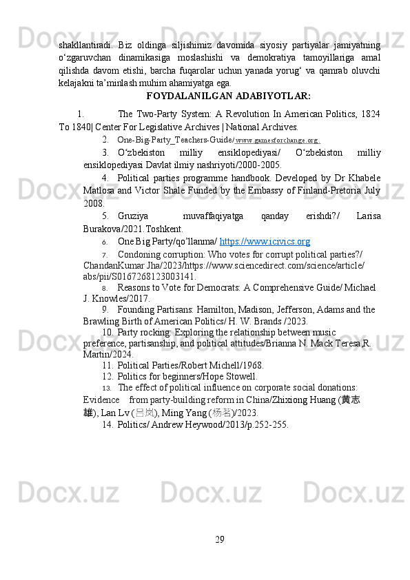 shakllantiradi.   Biz   oldinga   siljishimiz   davomida   siyosiy   partiyalar   jamiyatning
o‘zgaruvchan   dinamikasiga   moslashishi   va   demokratiya   tamoyillariga   amal
qilishda   davom   etishi,   barcha   fuqarolar   uchun   yanada   yorug‘   va   qamrab   oluvchi
kelajakni ta’minlash muhim ahamiyatga ega.
FOYDALANILGAN ADABIYOTLAR:
1. The   Two-Party   System:   A   Revolution   In   American   Politics,   1824
To 1840| Center For Legislative Archives | National Archives.
2. One-Big-Party_Teachers-Guide/   w w w . g a m e s f o r c h a n g e . o r g .
3. O zbekiston   milliy   ensiklopediyasi/ʻ   O zbekiston   milliy	ʻ
ensiklopediyasi Davlat ilmiy nashriyoti/2000-2005.
4. Political   parties   programme   handbook.   Developed   by   Dr   Khabele
Matlosa  and Victor  Shale Funded by the Embassy  of  Finland-Pretoria July
2008.
5. Gruziya     muvaffaqiyatga   qanday   erishdi? /   Larisa
Burakova /2021.Toshkent.
6. One Big Party/qo’llanma/   https://www.icivics.org
7. Condoning corruption: Who votes for corrupt political parties?/  
ChandanKumar   Jha/2023/https://www.sciencedirect.com/science/article/
abs/pii/S0167268123003141.
8. Reasons to Vote for Democrats: A Comprehensive Guide/ Michael 
J. Knowles/2017.
9. Founding Partisans: Hamilton, Madison, Jefferson, Adams and the 
Brawling Birth of American Politics/   H. W. Brands  /2023.
10. Party rocking: Exploring the relationship between music 
preference, partisanship, and political attitudes/Brianna N. Mack Teresa,R. 
Martin/2024.
11. Political Parties / Robert Michell / 1968.
12. Politics for beginners/Hope Stowell.
13. The effect of political influence on corporate social donations: 
Evidence    from party-building reform in China/ Zhixiong   Huang   ( 黄志
雄 ) ,   Lan   Lv   ( 吕岚 ) ,   Ming   Yang   ( 杨茗 ) /2023.
14. Politics/ Andrew Heywood/2013/p.252-255.
29 