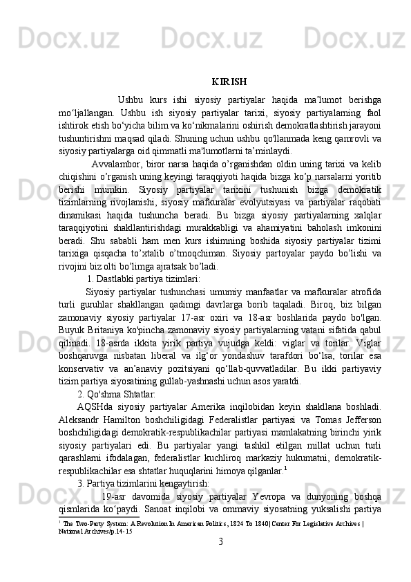 KIRISH
            Ushbu   kurs   ishi   siyosiy   partiyalar   haqida   ma lumot   berishgaʼ
mo ljallangan.   Ushbu   ish   siyosiy   partiyalar   tarixi,   siyosiy   partiyalarning   faol	
ʻ
ishtirok etish bo‘yicha bilim va ko‘nikmalarini oshirish demokratlashtirish jarayoni
tushuntirishni maqsad qiladi. Shuning uchun ushbu qo'llanmada keng qamrovli va
siyosiy partiyalarga oid qimmatli ma'lumotlarni ta’minlaydi.
        Avvalambor,   biror   narsa   haqida   o’rganishdan   oldin   uning   tarixi   va   kelib
chiqishini o’rganish uning keyingi taraqqiyoti haqida bizga ko’p narsalarni yoritib
berishi   mumkin.   Siyosiy   partiyalar   tarixini   tushunish   bizga   demokratik
tizimlarning   rivojlanishi,   siyosiy   mafkuralar   evolyutsiyasi   va   partiyalar   raqobati
dinamikasi   haqida   tushuncha   beradi.   Bu   bizga   siyosiy   partiyalarning   xalqlar
taraqqiyotini   shakllantirishdagi   murakkabligi   va   ahamiyatini   baholash   imkonini
beradi.   Shu   sababli   ham   men   kurs   ishimning   boshida   siyosiy   partiyalar   tizimi
tarixiga   qisqacha   to’xtalib   o’tmoqchiman.   Siyosiy   partoyalar   paydo   bo’lishi   va
rivojini biz olti bo’limga ajratsak bo’ladi.
    1. Dastlabki partiya tizimlari:
    Siyosiy   partiyalar   tushunchasi   umumiy   manfaatlar   va   mafkuralar   atrofida
turli   guruhlar   shakllangan   qadimgi   davrlarga   borib   taqaladi.   Biroq,   biz   bilgan
zamonaviy   siyosiy   partiyalar   17-asr   oxiri   va   18-asr   boshlarida   paydo   bo'lgan.
Buyuk Britaniya ko'pincha zamonaviy siyosiy partiyalarning vatani sifatida qabul
qilinadi.   18-asrda   ikkita   yirik   partiya   vujudga   keldi:   viglar   va   torilar.   Viglar
boshqaruvga   nisbatan   liberal   va   ilg‘or   yondashuv   tarafdori   bo‘lsa,   torilar   esa
konservativ   va   an’anaviy   pozitsiyani   qo‘llab-quvvatladilar.   Bu   ikki   partiyaviy
tizim partiya siyosatining gullab-yashnashi uchun asos yaratdi.
2. Qo'shma Shtatlar:
AQSHda   siyosiy   partiyalar   Amerika   inqilobidan   keyin   shakllana   boshladi.
Aleksandr   Hamilton   boshchiligidagi   Federalistlar   partiyasi   va   Tomas   Jefferson
boshchiligidagi  demokratik-respublikachilar partiyasi  mamlakatning birinchi  yirik
siyosiy   partiyalari   edi.   Bu   partiyalar   yangi   tashkil   etilgan   millat   uchun   turli
qarashlarni   ifodalagan,   federalistlar   kuchliroq   markaziy   hukumatni,   demokratik-
respublikachilar esa shtatlar huquqlarini himoya qilganlar. 1
3. Partiya tizimlarini kengaytirish:
        19-asr   davomida   siyosiy   partiyalar   Yevropa   va   dunyoning   boshqa
qismlarida   ko paydi.   Sanoat   inqilobi   va   ommaviy   siyosatning   yuksalishi   partiya	
ʻ
1
 The Two-Party System: A Revolution In American Politics, 1824 To 1840| Center For Legislative Archives | 
National Archives/p.14-15
3 