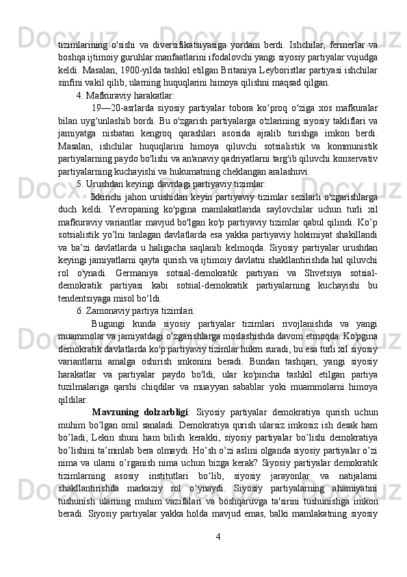 tizimlarining   o'sishi   va   diversifikatsiyasiga   yordam   berdi.   Ishchilar,   fermerlar   va
boshqa ijtimoiy guruhlar manfaatlarini ifodalovchi yangi siyosiy partiyalar vujudga
keldi. Masalan, 1900-yilda tashkil etilgan Britaniya Leyboristlar partiyasi ishchilar
sinfini vakil qilib, ularning huquqlarini himoya qilishni maqsad qilgan.
4. Mafkuraviy harakatlar:
        19—20-asrlarda   siyosiy   partiyalar   tobora   ko proq   o ziga   xos   mafkuralarʻ ʻ
bilan uyg unlashib bordi. Bu o'zgarish partiyalarga o'zlarining siyosiy takliflari va	
ʻ
jamiyatga   nisbatan   kengroq   qarashlari   asosida   ajralib   turishga   imkon   berdi.
Masalan,   ishchilar   huquqlarini   himoya   qiluvchi   sotsialistik   va   kommunistik
partiyalarning paydo bo'lishi va an'anaviy qadriyatlarni targ'ib qiluvchi konservativ
partiyalarning kuchayishi va hukumatning cheklangan aralashuvi.
5. Urushdan keyingi davrdagi partiyaviy tizimlar:
       Ikkinchi  jahon urushidan  keyin partiyaviy tizimlar  sezilarli  o'zgarishlarga
duch   keldi.   Yevropaning   ko'pgina   mamlakatlarida   saylovchilar   uchun   turli   xil
mafkuraviy variantlar mavjud bo'lgan ko'p partiyaviy tizimlar qabul qilindi. Ko’p
sotsialistik yo’lni  tanlagan davlatlarda esa yakka partiyaviy hokimiyat  shakillandi
va   ba’zi   davlatlarda   u   haligacha   saqlanib   kelmoqda.   Siyosiy   partiyalar   urushdan
keyingi jamiyatlarni qayta qurish va ijtimoiy davlatni shakllantirishda hal qiluvchi
rol   o'ynadi.   Germaniya   sotsial-demokratik   partiyasi   va   Shvetsiya   sotsial-
demokratik   partiyasi   kabi   sotsial-demokratik   partiyalarning   kuchayishi   bu
tendentsiyaga misol bo‘ldi.
6. Zamonaviy partiya tizimlari:
    Bugungi   kunda   siyosiy   partiyalar   tizimlari   rivojlanishda   va   yangi
muammolar va jamiyatdagi o‘zgarishlarga moslashishda davom etmoqda. Ko'pgina
demokratik davlatlarda ko'p partiyaviy tizimlar hukm suradi, bu esa turli xil siyosiy
variantlarni   amalga   oshirish   imkonini   beradi.   Bundan   tashqari,   yangi   siyosiy
harakatlar   va   partiyalar   paydo   bo'ldi,   ular   ko'pincha   tashkil   etilgan   partiya
tuzilmalariga   qarshi   chiqdilar   va   muayyan   sabablar   yoki   muammolarni   himoya
qildilar.
      Mavzuning   dolzarbligi :   Siyosiy   partiyalar   demokratiya   qurish   uchun
muhim bo’lgan omil sanaladi. Demokratiya qurish ularsiz imkosiz ish desak ham
bo’ladi,   Lekin   shuni   ham   bilish   kerakki,   siyosiy   partiyalar   bo’lishi   demokratiya
bo’lishini ta’minlab bera olmaydi. Ho’sh o’zi aslini olganda siyosiy partiyalar o’zi
nima   va   ularni   o’rganish   nima   uchun   bizga   kerak?   Siyosiy   partiyalar   demokratik
tizimlarning   asosiy   institutlari   bo lib,   siyosiy   jarayonlar   va   natijalarni	
ʻ
shakllantirishda   markaziy   rol   o ynaydi.   Siyosiy   partiyalarning   ahamiyatini	
ʻ
tushunish   ularning   muhim   vazifalari   va   boshqaruvga   ta'sirini   tushunishga   imkon
beradi.   Siyosiy   partiyalar   yakka   holda   mavjud   emas,   balki   mamlakatning   siyosiy
4 