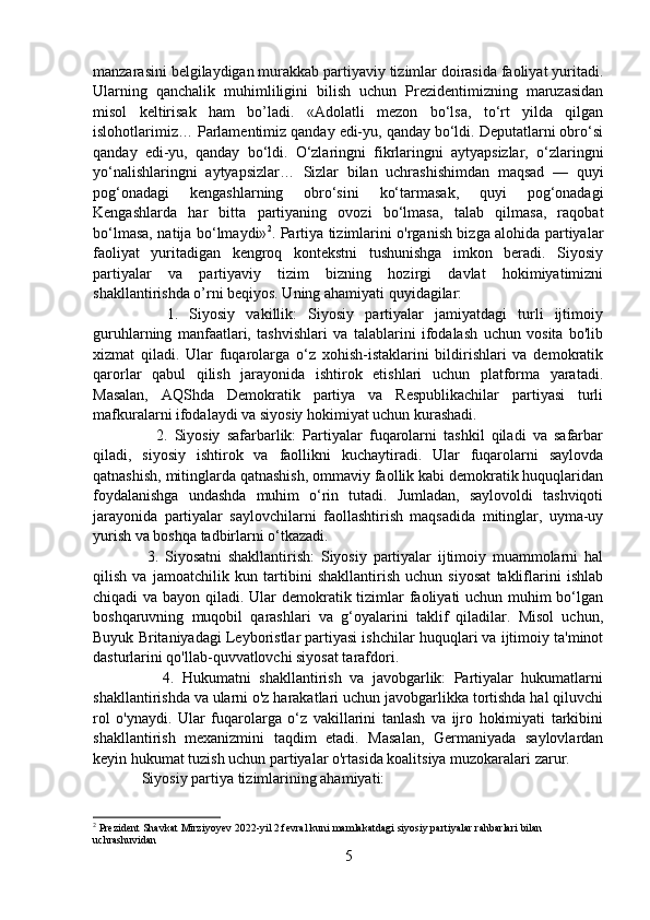 manzarasini belgilaydigan murakkab partiyaviy tizimlar doirasida faoliyat yuritadi.
Ularning   qanchalik   muhimliligini   bilish   uchun   Prezidentimizning   maruzasidan
misol   keltirisak   ham   bo’ladi.   «Adolatli   mezon   bo‘lsa,   to‘rt   yilda   qilgan
islohotlarimiz… Parlamentimiz qanday edi-yu, qanday bo‘ldi. Deputatlarni obro‘si
qanday   edi-yu,   qanday   bo‘ldi.   O‘zlaringni   fikrlaringni   aytyapsizlar,   o‘zlaringni
yo‘nalishlaringni   aytyapsizlar…   Sizlar   bilan   uchrashishimdan   maqsad   —   quyi
pog‘onadagi   kengashlarning   obro‘sini   ko‘tarmasak,   quyi   pog‘onadagi
Kengashlarda   har   bitta   partiyaning   ovozi   bo‘lmasa,   talab   qilmasa,   raqobat
bo‘lmasa, natija bo‘lmaydi» 2
. Partiya tizimlarini o'rganish bizga alohida partiyalar
faoliyat   yuritadigan   kengroq   kontekstni   tushunishga   imkon   beradi.   Siyosiy
partiyalar   va   partiyaviy   tizim   bizning   hozirgi   davlat   hokimiyatimizni
shakllantirishda o’rni beqiyos. Uning ahamiyati quyidagilar:
        1.   Siyosiy   vakillik:   Siyosiy   partiyalar   jamiyatdagi   turli   ijtimoiy
guruhlarning   manfaatlari,   tashvishlari   va   talablarini   ifodalash   uchun   vosita   bo'lib
xizmat   qiladi.   Ular   fuqarolarga   o‘z   xohish-istaklarini   bildirishlari   va   demokratik
qarorlar   qabul   qilish   jarayonida   ishtirok   etishlari   uchun   platforma   yaratadi.
Masalan,   AQShda   Demokratik   partiya   va   Respublikachilar   partiyasi   turli
mafkuralarni ifodalaydi va siyosiy hokimiyat uchun kurashadi.
          2.   Siyosiy   safarbarlik:   Partiyalar   fuqarolarni   tashkil   qiladi   va   safarbar
qiladi,   siyosiy   ishtirok   va   faollikni   kuchaytiradi.   Ular   fuqarolarni   saylovda
qatnashish, mitinglarda qatnashish, ommaviy faollik kabi demokratik huquqlaridan
foydalanishga   undashda   muhim   o‘rin   tutadi.   Jumladan,   saylovoldi   tashviqoti
jarayonida   partiyalar   saylovchilarni   faollashtirish   maqsadida   mitinglar,   uyma-uy
yurish va boshqa tadbirlarni o‘tkazadi.
        3.   Siyosatni   shakllantirish:   Siyosiy   partiyalar   ijtimoiy   muammolarni   hal
qilish   va   jamoatchilik   kun   tartibini   shakllantirish   uchun   siyosat   takliflarini   ishlab
chiqadi va bayon qiladi. Ular demokratik tizimlar  faoliyati uchun muhim bo‘lgan
boshqaruvning   muqobil   qarashlari   va   g‘oyalarini   taklif   qiladilar.   Misol   uchun,
Buyuk Britaniyadagi Leyboristlar partiyasi ishchilar huquqlari va ijtimoiy ta'minot
dasturlarini qo'llab-quvvatlovchi siyosat tarafdori.
          4.   Hukumatni   shakllantirish   va   javobgarlik:   Partiyalar   hukumatlarni
shakllantirishda va ularni o'z harakatlari uchun javobgarlikka tortishda hal qiluvchi
rol   o'ynaydi.   Ular   fuqarolarga   o‘z   vakillarini   tanlash   va   ijro   hokimiyati   tarkibini
shakllantirish   mexanizmini   taqdim   etadi.   Masalan,   Germaniyada   saylovlardan
keyin hukumat tuzish uchun partiyalar o'rtasida koalitsiya muzokaralari zarur.
     Siyosiy partiya tizimlarining ahamiyati:
2
  Prezident Shavkat Mirziyoyev 2022-yil 2 fevral kuni mamlakatdagi siyosiy partiyalar rahbarlari bilan 
uchrashuvidan
5 