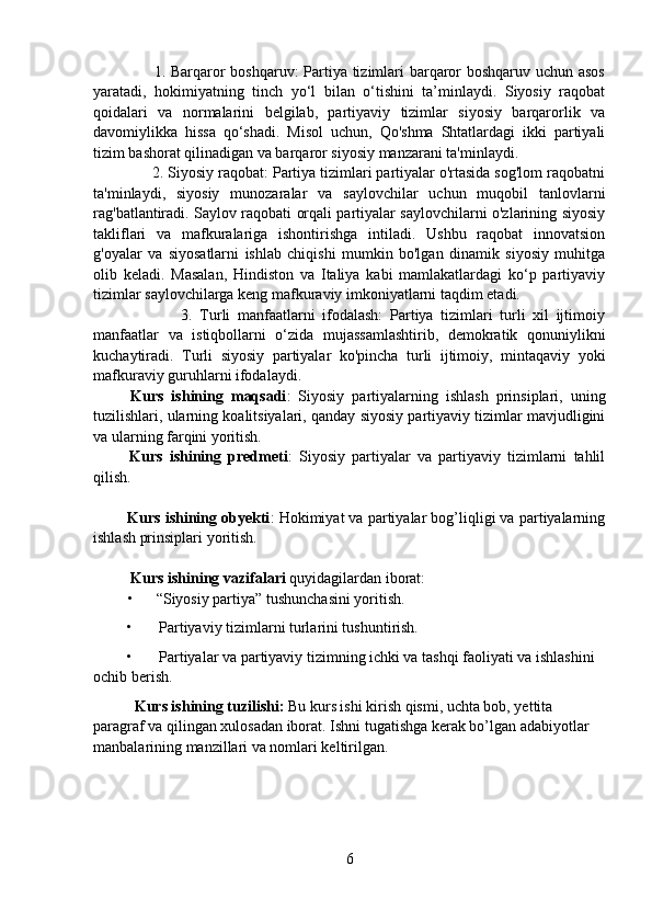            1. Barqaror boshqaruv: Partiya tizimlari barqaror boshqaruv uchun asos
yaratadi,   hokimiyatning   tinch   yo‘l   bilan   o‘tishini   ta’minlaydi.   Siyosiy   raqobat
qoidalari   va   normalarini   belgilab,   partiyaviy   tizimlar   siyosiy   barqarorlik   va
davomiylikka   hissa   qo‘shadi.   Misol   uchun,   Qo'shma   Shtatlardagi   ikki   partiyali
tizim bashorat qilinadigan va barqaror siyosiy manzarani ta'minlaydi.
       2. Siyosiy raqobat: Partiya tizimlari partiyalar o'rtasida sog'lom raqobatni
ta'minlaydi,   siyosiy   munozaralar   va   saylovchilar   uchun   muqobil   tanlovlarni
rag'batlantiradi. Saylov raqobati orqali partiyalar saylovchilarni o'zlarining siyosiy
takliflari   va   mafkuralariga   ishontirishga   intiladi.   Ushbu   raqobat   innovatsion
g'oyalar   va   siyosatlarni   ishlab   chiqishi   mumkin   bo'lgan   dinamik   siyosiy   muhitga
olib   keladi.   Masalan,   Hindiston   va   Italiya   kabi   mamlakatlardagi   ko‘p   partiyaviy
tizimlar saylovchilarga keng mafkuraviy imkoniyatlarni taqdim etadi.
                3.   Turli   manfaatlarni   ifodalash:   Partiya   tizimlari   turli   xil   ijtimoiy
manfaatlar   va   istiqbollarni   o‘zida   mujassamlashtirib,   demokratik   qonuniylikni
kuchaytiradi.   Turli   siyosiy   partiyalar   ko'pincha   turli   ijtimoiy,   mintaqaviy   yoki
mafkuraviy guruhlarni ifodalaydi.
  Kurs   ishining   maqsadi :   Siyosiy   partiyalarning   ishlash   prinsiplari,   uning
tuzilishlari, ularning koalitsiyalari, qanday siyosiy partiyaviy tizimlar mavjudligini
va ularning farqini yoritish.
  Kurs   ishining   predmeti :   Siyosiy   partiyalar   va   partiyaviy   tizimlarni   tahlil
qilish.
        
  Kurs ishining obyekti : Hokimiyat va partiyalar bog’liqligi va partiyalarning
ishlash prinsiplari yoritish.
      
  Kurs ishining vazifalari  quyidagilardan iborat:
          •      “Siyosiy partiya” tushunchasini yoritish.
 •       Partiyaviy tizimlarni turlarini tushuntirish. 
  •       Partiyalar va partiyaviy tizimning ichki va tashqi faoliyati va ishlashini 
ochib berish.
    Kurs ishining tuzilishi:  Bu kurs ishi kirish qismi, uchta bob, yettita 
paragraf va qilingan xulosadan iborat. Ishni tugatishga kerak bo’lgan adabiyotlar 
manbalarining manzillari va nomlari keltirilgan.
          
6 