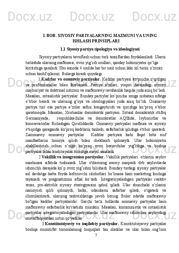 I. BOB.  SIYOSIY PARIYALARNING MAZMUNI VA UNING
ISHLASH PRINSIPLARI
1.1  Siyosiy partiya tipologiya va ideologiyasi
     Siyosiy partiyalarni tavsiflash uchun turli tasniflardan foydalaniladi. Ularni
turlashda ularning mafkurasi, ovoz yig’ish usullari, qanday hokimiyatni qo’lga 
kiritishiga qaraladi. Shu asnoda 4 usulda har bir usul uchun ikki xil turini o’zimiz 
uchun kashf qilamiz. Bularga kiradi quyidagi:
      1 .Kadrlar  va   ommaviy  partiyalar.   Kadrlar   partiyasi   ko'pincha   o'qitilgan
va   professionallar   bilan   faxrlanadi.   Partiya   a'zolari,   yuqori   darajadagi   siyosiy
majburiyat va doktrinal intizom va mafkuraviy ravshanlik haqida juda aniq bo’ladi.
Masalan, sotsialistik partiyalar. Bunday partiylar ko’pincha songa nisbatan sifatga
e’tibor   beradi   va   ularning   g’oya   va   ideologiyalari   juda   aniq   bo’ldi.   Ommaviy
partiya   turi   esa   partiya   a zolar   safini   kengaytirish   va   qurishga   ko proq   e tiborʼ ʻ ʼ
qaratmoqda.   Masalan,   Xristianlar   demokratik   partiyasi.   Sotsial   demokratik   ittifoq
Germaniyada,     respublikachilar   va   demokratlar   AQShda,   leyboristlar   va
konservatorlar   Birlashgan   Qirolliklarda.   Ommaviy   partiyalar   mafkura   va   siyosiy
e'tiqodga qaraganda ko‘proq kadrlarni tanlash, safarbarlik qilishga e'tibor qaratadi.
Zamonaviy   ommaviy   partiyalar     Kadrlar   partiyasi   kabi   faqat   bitta   sinf
manfaatlarini   himoya   qilish   bilan   cheklanib   qolmaydi.   Ular   hokimiyatni
shakllantirish   uchun   o’ziga   ko’proq   ovoz   beruvchilar   yig’ishga   va   boshqa
partiyalar bilan koalitsiyalar tuzishga moyil sanaladi.
    2. Vakillik va integratsion partiyalar.  Vakillik partiyalari  o'zlarini saylov
mashinasi   sifatida   tushunadi.   Ular   o'zlarining   asosiy   maqsadi   deb   saylovlarda
ishonchli darajada ko’p ovoz yig’ishni bilishadi. Bunday turdagi siyosiy partiyalar
asl   davlatga   katta   foyda   keltiruvchi   islohotlari   bo’lmasa   ham   marketing   kuchiga
tayanadi   va   pragmatizmni   afzal   ko’radi.   Integratsiyalashgan   partiyalar   reaktiv
emas,   pro-aktivlik   siyosiy   strategiyasini   qabul   qiladi.   Ular   shunchaki   o’zlarini
namoyish   qilib   qolmaydi,   balki,   odamlarni   safarbar   qiladi,   o'rgatadi   va
ilhomlantiradi,   ularning   tashvishlariga   javob   bering.   Bular   odatda   mafkuraviy
bo'lgan   kadrlar   partiyalaridir.   Garchi   ba'zi   hollarda   ommaviy   partiyalar   ham
mafkuraviy   safarbarlik   ko'rsatishi   mumkin.   Masalan,   kommunistik   va   sotsialistik
partiyalar  integratsiyalashgan  partiyalardir. Ular mafkuraviy ishonchni  saylovdagi
muvaffaqiyatdan ustun qo'yadilar
          3. Konstitutsiyaviy   va   inqilobiy   partiyalar.   Konstitutsiyaviy   partiyalar
boshqa   muxolifat   tomonlarning   huquqlari   tan   oladilar   va   ular   bilan   sog’lom
7 