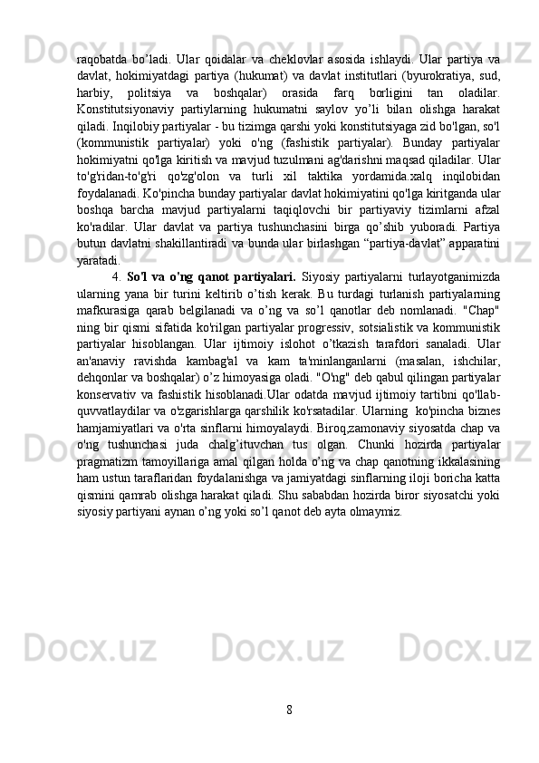 raqobatda   bo’ladi.   Ular   qoidalar   va   cheklovlar   asosida   ishlaydi.   Ular   partiya   va
davlat,   hokimiyatdagi   partiya   (hukumat)   va   davlat   institutlari   (byurokratiya,   sud,
harbiy,   politsiya   va   boshqalar)   orasida   farq   borligini   tan   oladilar.
Konstitutsiyonaviy   partiylarning   hukumatni   saylov   yo’li   bilan   olishga   harakat
qiladi. Inqilobiy partiyalar - bu tizimga qarshi yoki konstitutsiyaga zid bo'lgan, so'l
(kommunistik   partiyalar)   yoki   o'ng   (fashistik   partiyalar).   Bunday   partiyalar
hokimiyatni qo'lga kiritish va mavjud tuzulmani ag'darishni maqsad qiladilar. Ular
to'g'ridan-to'g'ri   qo'zg'olon   va   turli   xil   taktika   yordamida.xalq   inqilobidan
foydalanadi. Ko'pincha bunday partiyalar davlat hokimiyatini qo'lga kiritganda ular
boshqa   barcha   mavjud   partiyalarni   taqiqlovchi   bir   partiyaviy   tizimlarni   afzal
ko'radilar.   Ular   davlat   va   partiya   tushunchasini   birga   qo’shib   yuboradi.   Partiya
butun davlatni shakillantiradi va bunda ular birlashgan “partiya-davlat” apparatini
yaratadi.
    4.   So'l   va   o'ng   qanot   partiyalari.   Siyosiy   partiyalarni   turlayotganimizda
ularning   yana   bir   turini   keltirib   o’tish   kerak.   Bu   turdagi   turlanish   partiyalarning
mafkurasiga   qarab   belgilanadi   va   o’ng   va   so’l   qanotlar   deb   nomlanadi.   "Chap"
ning bir  qismi  sifatida ko'rilgan partiyalar progressiv,  sotsialistik  va kommunistik
partiyalar   hisoblangan.   Ular   ijtimoiy   islohot   o’tkazish   tarafdori   sanaladi.   Ular
an'anaviy   ravishda   kambag'al   va   kam   ta'minlanganlarni   (masalan,   ishchilar,
dehqonlar va boshqalar) o’z himoyasiga oladi. "O'ng" deb qabul qilingan partiyalar
konservativ   va   fashistik   hisoblanadi.Ular   odatda   mavjud   ijtimoiy   tartibni   qo'llab-
quvvatlaydilar va o'zgarishlarga qarshilik ko'rsatadilar. Ularning   ko'pincha biznes
hamjamiyatlari va o'rta sinflarni himoyalaydi. Biroq,zamonaviy siyosatda chap va
o'ng   tushunchasi   juda   chalg’ituvchan   tus   olgan.   Chunki   hozirda   partiyalar
pragmatizm  tamoyillariga amal qilgan holda o’ng va chap qanotning ikkalasining
ham ustun taraflaridan foydalanishga va jamiyatdagi sinflarning iloji boricha katta
qismini qamrab olishga harakat qiladi. Shu sababdan hozirda biror siyosatchi yoki
siyosiy partiyani aynan o’ng yoki so’l qanot deb ayta olmaymiz.
                                                    
8 