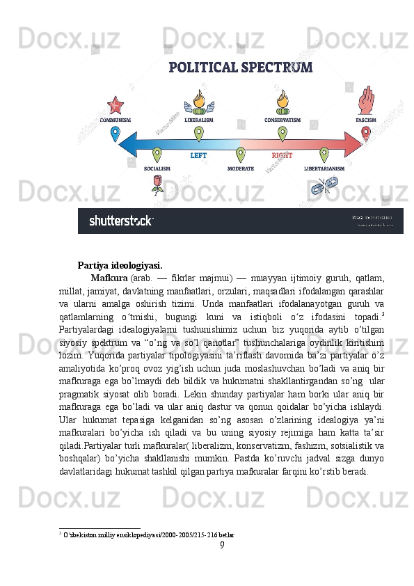 Partiya ideologiyasi.
      Mafkura   (arab.   —   fikrlar   majmui)   —   muayyan   ijtimoiy   guruh,   qatlam,
millat, jamiyat, davlatning manfaatlari, orzulari, maqsadlari  ifodalangan qarashlar
va   ularni   amalga   oshirish   tizimi.   Unda   manfaatlari   ifodalanayotgan   guruh   va
qatlamlarning   o tmishi,   bugungi   kuni   va   istiqboli   o z   ifodasini   topadi.ʻ ʻ 3
Partiyalardagi   idealogiyalarni   tushunishimiz   uchun   biz   yuqorida   aytib   o’tilgan
siyosiy   spektrum   va   “o’ng   va   so’l   qanotlar”   tushunchalariga   oydinlik   kiritishim
lozim.   Yuqorida   partiyalar   tipologiyasini   ta’riflash   davomida   ba’zi   partiyalar   o’z
amaliyotida   ko’proq   ovoz   yig’ish   uchun   juda   moslashuvchan   bo’ladi   va   aniq   bir
mafkuraga   ega   bo’lmaydi   deb   bildik   va   hukumatni   shakllantirgandan   so’ng     ular
pragmatik   siyosat   olib   boradi.   Lekin   shunday   partiyalar   ham   borki   ular   aniq   bir
mafkuraga   ega   bo’ladi   va   ular   aniq   dastur   va   qonun   qoidalar   bo’yicha   ishlaydi.
Ular   hukumat   tepasiga   kelganidan   so’ng   asosan   o’zlarining   idealogiya   ya’ni
mafkuralari   bo’yicha   ish   qiladi   va   bu   uning   siyosiy   rejimiga   ham   katta   ta’sir
qiladi.Partiyalar turli mafkuralar( liberalizm, konservatizm, fashizm, sotsialistik va
boshqalar)   bo’yicha   shakllanishi   mumkin.   Pastda   ko’ruvchi   jadval   sizga   dunyo
davlatlaridagi hukumat tashkil qilgan partiya mafkuralar farqini ko’rstib beradi.
3
 O zbekiston milliy ensiklopediyasi/2000-2005/215-216 betlar	
ʻ
9 