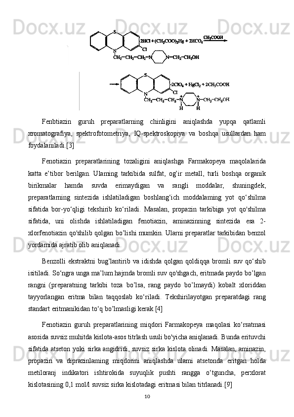 Fenbtiazin   guruh   preparatlarning   chinligini   aniqlashda   yupqa   qatlamli
xromatografiya,   spektrofotometriya,   IQ-spektroskopiya   va   boshqa   usullardan   ham
foydalaniladi.[3]
Fenotiazin   preparatlarining   tozaligini   aniqlashga   Farmakopeya   maqolalarida
katta   e’tibor   berilgan.   Ulaming   tarkibida   sulfat,   og’ir   metall,   turli   boshqa   organik
birikmalar   hamda   suvda   erimaydigan   va   rangli   moddalar,   shuningdek,
preparatlarning   sintezida   ishlatiladigan   boshlang‘ich   moddalaming   yot   qo‘shilma
sifatida   bor-yo‘qligi   tekshirib   ko‘riladi.   Masalan,   propazin   tarkibiga   yot   qo'shilma
sifatida,   uni   olishda   ishlatiladigan   fenotiazin,   aminazinning   sintezida   esa   2-
xlorfenotiazin qo'shilib qolgan bo’lishi mumkin. Ularni preparatlar tarkibidan benzol
yordamida ajratib olib aniqlanadi.
Benzolli  ekstraktni  bug’lantirib  va   idishda  qolgan  qoldiqqa  bromli   suv  qo‘shib
isitiladi. So‘ngra unga ma’lum hajmda bromli suv qo'shgach, eritmada paydo bo’lgan
rangni   (preparatning   tarkibi   toza   bo’lsa,   rang   paydo   bo’lmaydi)   kobalt   xloriddan
tayyorlangan   eritma   bilan   taqqoslab   ko‘riladi.   Tekshirilayotgan   preparatdagi   rang
standart eritmanikidan to‘q bo’lmasligi kerak.[4]
Fenotiazin   guruh   preparatlarining   miqdori   Farmakopeya   maqolasi   ko‘rsatmasi
asosida suvsiz muhitda kislota-asos titrlash usuli bo'yicha aniqlanadi. Bunda erituvchi
sifatida atseton yoki sirka angidridi, suvsiz sirka kislota olinadi. Masalan, aminazin,
propazin   va   diprazinlaming   miqdorini   aniqlashda   ulami   atsetonda   eritgan   holda
metiloranj   indikatori   ishtirokida   suyuqlik   pushti   rangga   o‘tguncha,   perxlorat
kislotasining 0,1 mol/l suvsiz sirka kislotadagi eritmasi bilan titrlanadi.[9]
10 