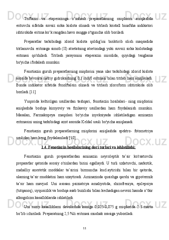 Triftazin   va   etaperazinga   o‘xshash   preparatlarning   miqdorini   aniqlashda
erituvchi   sifatida   suvsiz   sirka   kislota   olinadi   va   titrlash   kristall   binafsha   indikatori
ishtirokida eritma ko‘k rangdan havo rangga o'tguncha olib boriladi.
Preparatlar   tarkibidagi   xlorid   kislota   qoldig’ini   biriktirib   olish   maqsadida
titrlanuvchi eritmaga simob (II) atsetatning atsetondagi  yoki suvsiz sirka kislotadagi
eritmasi   qo'shiladi.   Titrlash   jarayonini   etaperazin   misolida,   quyidagi   tenglama
bo'yicha ifodalash mumkin:
Fenotiazin   guruh   preparatlarning   miqdorini   yana   ular   tarkibidagi   xlorid   kislota
asosida bevosita natriy gidroksidning 0,1 mol/l eritmasi bilan titrlab ham aniqlanadi.
Bunda   indikator   sifatida   fenolftalein   olinadi   va   titrlash   xloroform   ishtirokida   olib
boriladi.[11]
Yuqorida   keltirilgan   usullardan   tashqari,   fenotiazin   hosilalari-   ning   miqdorini
aniqlashda   boshqa   kimyoviy   va   fizikaviy   usullardan   ham   foydalanish   mumkin.
Masalan,   Farmakopeya   maqolasi   bo'yicha   inyeksiyada   ishlatiladigan   aminazin
eritmasini uning tarkibidagi azot asosida Keldal usuli bo'yicha aniqlanadi.
Fenotiazin   guruh   preparatlarning   miqdorini   aniqlashda   spektro-   fotometriya
usulidan ham keng foydalaniladi.[10]
1.4. Fenotiazin hosilalarining dori turlari va ishlatilishi;
Fenotiazin   guruh   preparatlardan   aminazin   neyroleptik   ta’sir   ko'rsatuvchi
preparatlar   qatorida   asosiy   o'rinlardan   birini   egallaydi.   U   turli   uxlatuvchi,   narkotik,
mahalliy   anestetik   moddalar   ta’sirini   birmuncha   kucl.aytirishi   bilan   bir   qatorda,
ulaming ta’sir muddatini ham uzaytiradi. Aminazinda qusishga qarshi va gipotermik
ta’sir   ham   mavjud.   Uni   asosan   psixiatriya   amaliyotida,   shizofreniya,   epilepsiya
(tutqanoq), uyqusizlik va boshqa asab buzilishi bilan kechadigan nevroz hamda o‘tkir
alkogolizm kasalliklarida ishlatiladi. 
Uni   ruxiy   kasalliklami   davolashda   kuniga   0,025-0,075   g   miqdorida   2-3   marta
bo’lib ichiriladi. Preparatning 2,5 %li eritmasi mushak orasiga yuboriladi.
11 