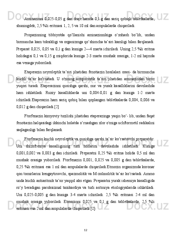 Aminazinni 0,025-0,05 g dan draje hamda 0,1 g dan sariq qobiqli tabletkalarda,
shuningdek, 2,5 %li eritmasi 1, 2, 5 va 10 ml dan ampulalarda chiqariladi.
Propazinning   tibbiyotda   qo‘llanishi   aminazinnikiga   o‘xshash   bo’lib,   undan
birmuncha kam toksikligi va organizmga qo‘shimcha ta’siri kamligi bilan farqlanadi.
Preparat 0,025, 0,05 va 0,1 g dan kuniga 2—4 marta ichiriladi. Uning 2,5 %li eritma
holidagisi 0,1 va 0,15 g miqdorida kuniga 2-3 marta mushak orasiga, 1-2 ml hajmda
esa venaga yuboriladi.
Etaperazin neyroleptik ta’siri jihatidan fenotiazin hosilalari orasi- da birmuncha
kuchli   ta’sir   ko‘rsatadi.   U   o'zining   antipsixotik   ta’siri   jihatidan   aminazindan   biroz
yuqori   turadi.   Etaperazinni   qusishga   qarshi,   nur   va   yurak   kasalliklarini   davolashda
ham   ishlatiladi.   Ruxiy   kasalliklarda   uni   0,004-0,01   g   dan   kuniga   1-2   marta
ichiriladi.Etaperazin   ham   sariq   qobiq   bilan   qoplangan   tabletkalarda   0,004,   0,006   va
0,012 g dan chiqariladi.[2]
Ftorfenazin kimyoviy tuzilishi jihatidan etaperazinga yaqin bo‘- lib, undan faqat
fenotiazin halqasidagi ikkinchi holatda o‘rnashgan xlor o'miga uchftormetil radikalini
saqlaganligi bilan farqlanadi.
Ftorfenazin kuchli neyroleptik va qusishga qarshi ta’sir ko‘rsatuvchi preparatdir.
Uni   shizofreniya   kasalligining   turli   hollarini   davolashda   ishlatiladi.   Kuniga
0,001,0,002 va  0,003 g  dan  ichiriladi.  Preparatni  0,25  %li   eritma  holida  0,5 ml  dan
mushak   orasiga   yuboriladi.   Ftorfenazin   0,001,   0,025   va   0,005   g   dan   tabletkalarda,
0,25 %li eritmasi esa 1 ml dan ampulalarda chiqariladi.Etmozin organizmda koronar
qon tomirlarini kengaytiruvchi, spazmolitik va M-xolinolitik ta’sir ko‘rsatadi. Ammo
unda kuchli antiaritmik ta’sir yaqqol aks etgan. Preparatni yurak ishemiya kasalligida
ro‘y   beradigan   paroksizmal   taxikardiya   va   turli   aritmiya   etiologiyalarida   ishlatiladi.
Uni   0,025-0,005   g   dan   kuniga   3-4   marta   ichiriladi.   2,5   %li   eritmasi   2-4   ml   dan
mushak   orasiga   yuboriladi.   Etmozinni   0,025   va   0,1   g   dan   tabletkalarda,   2,5   %li
eritmasi esa 2 ml dan ampulalarda chiqariladi.[2]
12 