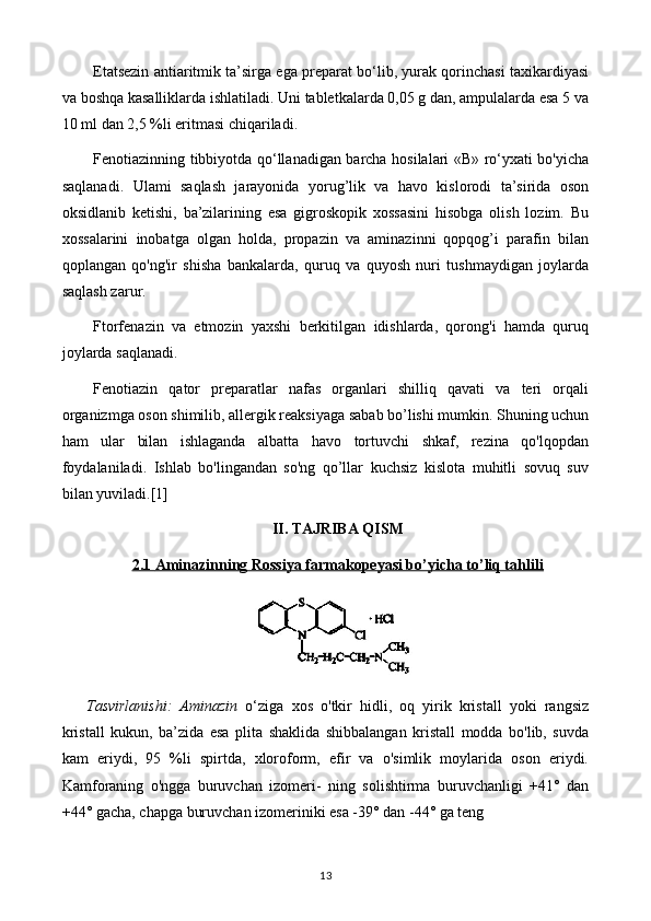 Etatsezin antiaritmik ta’sirga ega preparat bo‘lib, yurak qorinchasi taxikardiyasi
va boshqa kasalliklarda ishlatiladi. Uni tabletkalarda 0,05 g dan, ampulalarda esa 5 va
10 ml dan 2,5 %li eritmasi chiqariladi.
Fenotiazinning tibbiyotda qo‘llanadigan barcha hosilalari «В» ro‘yxati bo'yicha
saqlanadi.   Ulami   saqlash   jarayonida   yorug’lik   va   havo   kislorodi   ta’sirida   oson
oksidlanib   ketishi,   ba’zilarining   esa   gigroskopik   xossasini   hisobga   olish   lozim.   Bu
xossalarini   inobatga   olgan   holda,   propazin   va   aminazinni   qopqog’i   parafin   bilan
qoplangan   qo'ng'ir   shisha   bankalarda,   quruq   va   quyosh   nuri   tushmaydigan   joylarda
saqlash zarur.
Ftorfenazin   va   etmozin   yaxshi   berkitilgan   idishlarda,   qorong'i   hamda   quruq
joylarda saqlanadi.
Fenotiazin   qator   preparatlar   nafas   organlari   shilliq   qavati   va   teri   orqali
organizmga oson shimilib, allergik reaksiyaga sabab bo’lishi mumkin. Shuning uchun
ham   ular   bilan   ishlaganda   albatta   havo   tortuvchi   shkaf,   rezina   qo'lqopdan
foydalaniladi.   Ishlab   bo'lingandan   so'ng   qo’llar   kuchsiz   kislota   muhitli   sovuq   suv
bilan yuviladi.[1]
II. TAJRIBA QISM
2.1     Aminazinning Rossiya farmakopeyasi bo’yicha to’liq tahlili   
Tasvirlanishi:   Aminazin   o‘ziga   xos   o'tkir   hidli,   oq   yirik   kristall   yoki   rangsiz
kristall   kukun,   ba’zida   esa   plita   shaklida   shibbalangan   kristall   modda   bo'lib,   suvda
kam   eriydi,   95   %li   spirtda,   xloroform,   efir   va   o'simlik   moylarida   oson   eriydi.
Kamforaning   o'ngga   buruvchan   izomeri-   ning   solishtirma   buruvchanligi   +41°   dan
+44° gacha, chapga buruvchan izomeriniki esa -39° dan -44° ga teng
13 