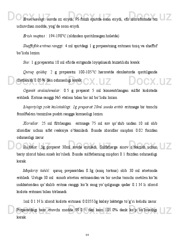 Eruvchanligi:   suvda oz eriydi, 95 foizli spirtda oson eriydi, efir xloroformda tez
uchuvchan modda, yog’da oson eriydi.
Erish nuqtasi :  194-198 ℃  (oldindan quritilmagan holatda)
Shaffoflik eritma ranggi:  4 ml spirtdagi 1 g preparatning eritmasi tiniq va shaffof
bo’lishi lozim.
Suv:  1 g preparatni 10 ml efirda eritganda loyqalnaish kuzatilishi kerak.
Quruq   qoldiq:   2   g   preparatni   100-105 ℃   haroratda   eksikatorda   quritilganda
chetlanish 0.05  ％ dan oshmasligi kerak.
Oganik   aralashmalar:   0.5   g   preparat   5   ml   konsentrlangan   sulfat   kislotada
eritiladi. Eritma ranggi №5 etaloni bilan bir xil bo’lishi lozim.
Ishqoriyligi yoki kislotaliligi: 1g preparat 20ml suvda eritib   eritmaga bir tomchi
fenolftalein tomizilsa pushti rangga kirmasligi lozim.
Xloridlar :   25   ml   filtrlangan     eritmaga   75   ml   suv   qo’shib   undan   10   ml   olib
xloridlar   uchun   sifat   reaksiya   o’tkaziladi.   Bunda   xloridlar   miqdori   0.02   foizdan
oshmasligi zarur
Sulfatlar:   3g   preparat   30ml   suvda   eritiladi.   Sulfatlarga   sinov   o’tkazish   uchun
bariy xlorid bilan sinab ko’riladi. Bunda sulfatlarning miqdori 0.1 foizdan oshmasligi
kerak.
Miqdoriy   tahlil:   quruq   preparatdan   0. 3 g   (aniq   tortma)   olib   3 0   ml   atsetonda
eritiladi. Ustiga   30   ml    simob atseton eritmasi dan   va   bir necha   tomchi   metilen ko’ki
indikatori dan   qo’shilib   eritma   ranggi   ko’k   rang   yo’qol gunga   qadar   0.1   N   li   xlorid
kislota  eritmasi bilan titrlanadi.
1ml 0.1 N li   xlorid kislota  eritmasi 0.03553g  kalsiy laktat ga to’g’ri kelishi zarur.
Preparatdagi   tasir   etuvchi   modda   9 9.0 ％ dan   kam   101.0%   dank   ko’p   bo’lmasligi
kerak.
14 