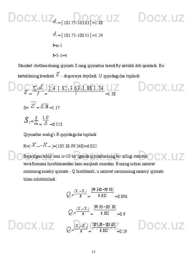 d4=│101.75-103.63│=1.88
d	5
=│101.75-100.51│=1.24
f=n-1
f=5-1=4
Standart chetlanishning qiymati S ning qiymatini tasodifiy xatolik deb qaraladi. Bu 
kattalikning kvadrati 
S
2 - dispersiya deyiladi. U quyidagicha topiladi:	
S
2
=	∑1
5¿d	1
2	
f =	
2.4
2
⋅1.82	
2
¿3.63	
2
¿1.88	
2
⋅1.24	
2	
5 =1.38
S=	
√S	
2 =	
√1.38 =1.17	
S	X=	
S
√n
=	
1.17
√5 =0.523
Qiymatlar oralig’i R quyidagicha topiladi: 
R=(	
X	max	−X	min )=(105.38-99.348)=6.032
Bajarilgan tahlil soni n<10 bo’lganda qiymatlarning bir xilligi statistik 
tavsifnomani hisoblamasdan ham aniqlash mumkin. Buning uchun nazorat 
mezoning amaliy qiymati - Q hisoblanib, u nazorat mezonining nazariy qiymati 
bilan solishtiriladi:	
Q	1=
|x1−x2|	
R
=	
|99	.348	−99	.93	|	
6.032 =0.096	
Q	2=
|x2−x3|	
R
=	
|99	.93	−105	.38	|	
6.032 =0.9	
Q	3=
|x3−x4|	
R
=	
|105	.38	−103	.63|	
6.032 =0.29
17 