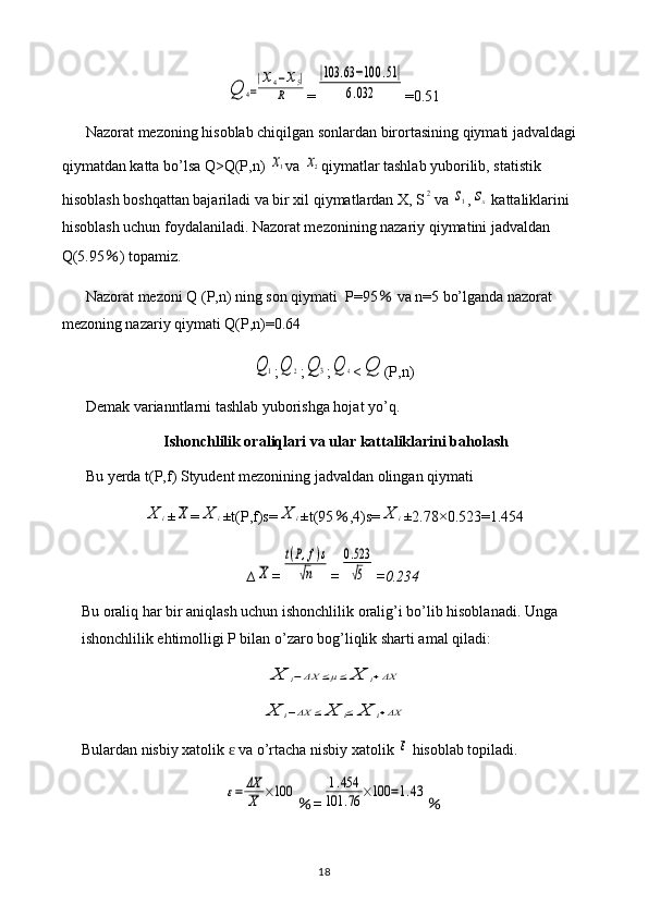 Q	4=
|x4−x5|	
R=	
|103	.63	−100	.51|	
6.032 =0.51
Nazorat mezoning hisoblab chiqilgan sonlardan birortasining qiymati jadvaldagi 
qiymatdan katta bo’lsa Q>Q(P,n) 	
x1 va 	x2 qiymatlar tashlab yuborilib, statistik 
hisoblash boshqattan bajariladi va bir xil qiymatlardan X, S	
2 va 	s1 ,	sx  kattaliklarini 
hisoblash uchun foydalaniladi. Nazorat mezonining nazariy qiymatini jadvaldan 
Q(5.95 ％ ) topamiz.
Nazorat mezoni Q (P,n) ning son qiymati  P=95  	
％ va n=5 bo’lganda nazorat 
mezoning nazariy qiymati Q(P,n)=0.64	
Q	1
;	Q	2 ;	Q	3 ;	Q	4 <	Q (P,n)
Demak varianntlarni tashlab yuborishga hojat yo’q.
Ishonchlilik oraliqlari va ular kattaliklarini baholash
Bu yerda t(P,f) Styudent mezonining jadvaldan olingan qiymati 	
X	i
±	X =	X	i ±t(P,f)s=	X	i ±t(95 ％ ,4)s=	X	i ±2.78×0.523=1.454
∆	
X =	
t(P,f)s	
√n =	
0.523
√5 =0.234
Bu oraliq har bir aniqlash uchun ishonchlilik oralig’i bo’lib hisoblanadi. Unga 
ishonchlilik ehtimolligi P bilan o’zaro bog’liqlik sharti amal qiladi:	
X	i−ΔX	≤μ≤	X	i+ΔX	
X	i−ΔX	≤	X	i≤	X	i+ΔX
Bulardan nisbiy xatolik   va o’rtacha nisbiy xatolik 	
ɛ	ε  hisoblab topiladi.	
ε=	ΔX
X	×100
％ =	1.454	
101	.76	×100	=1.43 ％
18 