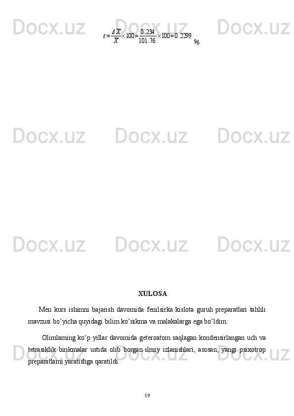ε=	ΔX
X	×100	=	0.234	
101	.76	×100	=0.2299％
XULOSA
Men   kurs   ishimni   bajarish   davomida   fenilsirka   kislota   guruh   preparatlari   tahlili
mavzusi bo’yicha quyidagi bilim ko’nikma va malakalarga ega bo’ldim:
Olimlaming ko‘p yillar davomida geteroatom saqlagan kondensirlangan uch va
tetrasiklik   birikmalar   ustida   olib   borgan   ilmiy   izlanishlari,   asosan,   yangi   psixotrop
preparatlami yaratishga qaratildi.
19 