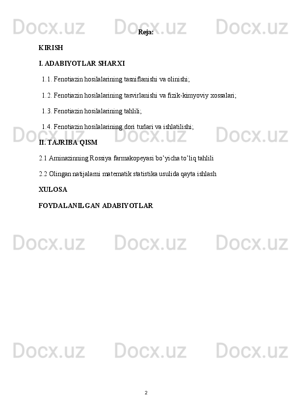 Reja:
KIRISH
I. ADABIYOTLAR SHARXI
1.1. Fenotiazin hosilalarining tasniflanishi va olinishi;
1.2. Fenotiazin hosilalarining tasvirlanishi va fizik-kimyoviy xossalari;
1.3. Fenotiazin hosilalarining tahlili;
1.4. Fenotiazin hosilalarining dori turlari va ishlatilishi;
II. TAJRIBA QISM
2.1  Aminazinning Rossiya farmakopeyasi bo’yicha to’liq tahlili
2.2  Olingan natijalarni matematik statistika usulida qayta ishlash
XULOSA
FOYDALANILGAN ADABIYOTLAR
2