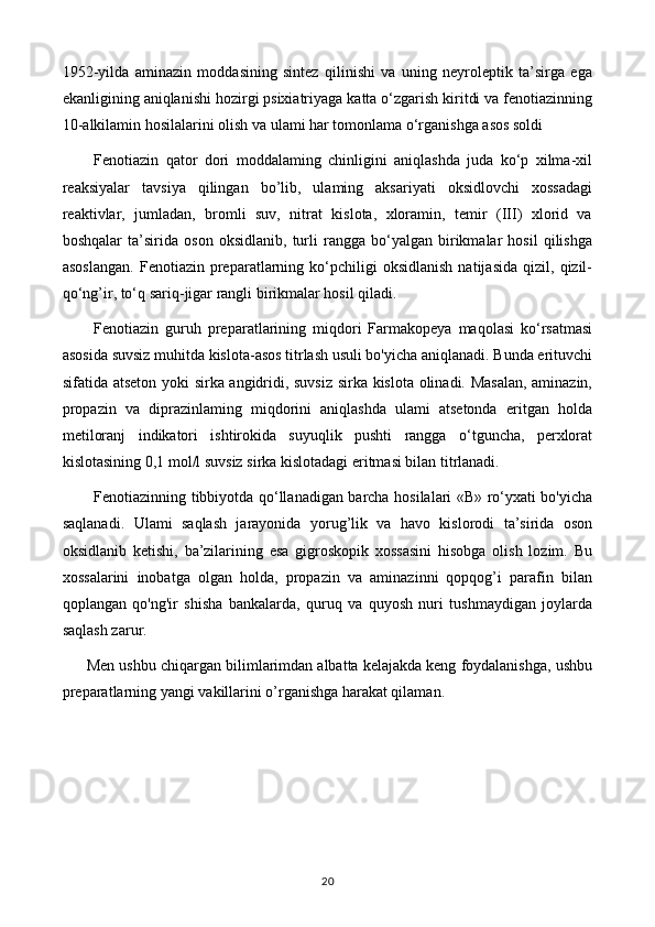 1952-yilda   aminazin   moddasining   sintez   qilinishi   va   uning   neyroleptik   ta’sirga   ega
ekanligining aniqlanishi hozirgi psixiatriyaga katta o‘zgarish kiritdi va fenotiazinning
10-alkilamin hosilalarini olish va ulami har tomonlama o‘rganishga asos soldi
Fenotiazin   qator   dori   moddalaming   chinligini   aniqlashda   juda   ko‘p   xilma-xil
reaksiyalar   tavsiya   qilingan   bo’lib,   ulaming   aksariyati   oksidlovchi   xossadagi
reaktivlar,   jumladan,   bromli   suv,   nitrat   kislota,   xloramin,   temir   (III)   xlorid   va
boshqalar   ta’sirida   oson   oksidlanib,   turli   rangga   bo‘yalgan   birikmalar   hosil   qilishga
asoslangan.   Fenotiazin  preparatlarning   ko‘pchiligi   oksidlanish   natijasida   qizil,   qizil-
qo‘ng’ir, to‘q sariq-jigar rangli birikmalar hosil qiladi.
Fenotiazin   guruh   preparatlarining   miqdori   Farmakopeya   maqolasi   ko‘rsatmasi
asosida suvsiz muhitda kislota-asos titrlash usuli bo'yicha aniqlanadi. Bunda erituvchi
sifatida atseton yoki sirka angidridi, suvsiz sirka kislota olinadi. Masalan, aminazin,
propazin   va   diprazinlaming   miqdorini   aniqlashda   ulami   atsetonda   eritgan   holda
metiloranj   indikatori   ishtirokida   suyuqlik   pushti   rangga   o‘tguncha,   perxlorat
kislotasining 0,1 mol/l suvsiz sirka kislotadagi eritmasi bilan titrlanadi.
Fenotiazinning tibbiyotda qo‘llanadigan barcha hosilalari «В» ro‘yxati bo'yicha
saqlanadi.   Ulami   saqlash   jarayonida   yorug’lik   va   havo   kislorodi   ta’sirida   oson
oksidlanib   ketishi,   ba’zilarining   esa   gigroskopik   xossasini   hisobga   olish   lozim.   Bu
xossalarini   inobatga   olgan   holda,   propazin   va   aminazinni   qopqog’i   parafin   bilan
qoplangan   qo'ng'ir   shisha   bankalarda,   quruq   va   quyosh   nuri   tushmaydigan   joylarda
saqlash zarur.
Men ushbu chiqargan bilimlarimdan albatta kelajakda keng foydalanishga, ushbu
preparatlarning yangi vakillarini o’rganishga harakat qilaman.
20 