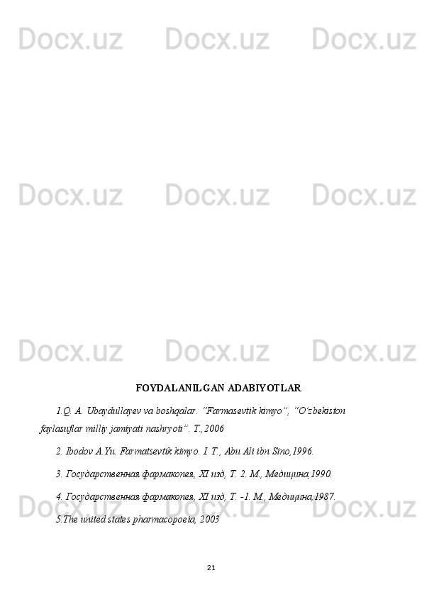 FOYDALANILGAN ADABIYOTLAR
1.Q. A. Ubaydullayev va boshqalar. “Farmasevtik kimyo”, “O’zbekiston 
faylasuflar milliy jamiyati nashryoti”. T.,2006
2. Ibodov A.Yu. Farmatsevtik kimyo. I. T., Abu Ali ibn Sino,1996.
3. Государственная фармакопея,  XI  изд, Т. 2. М., Медицина,1990.
4. Государственная фармакопея,  XI  изд, Т. -1.  М., Медицина,1987.
5 .The united states pharmacopoeia, 2003
21 