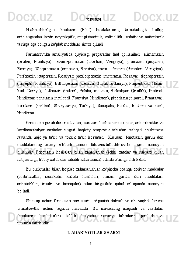 KIRISH
N-almashtirilgan   fenotiazin   (FNT)   hosilalarining   farmakologik   faolligi
aniqlangandan   keyin   neyroleptik,   antigistaminik,   xolinolitik,   sedativ   va   antiaritmik
ta'sirga ega bo'lgan ko'plab moddalar sintez qilindi.
Farmatsevtika   amaliyotida   quyidagi   preparatlar   faol   qo'llaniladi:   alimemazin
(teralen,   Frantsiya);   levomepromazin   (tizertsin,   Vengriya);   promazin   (propazin,
Rossiya);   Xlorpromazin   (aminazin,   Rossiya);   meto   -   fenazin   (frenolon,   Vengriya);
Perfenazin (etaperazin, Rossiya);  proxlorpenazin (meterazin, Rossiya);  tioproperazin
(majeptil, Frantsiya);  trifluoperazin (stelazin, Buyuk Britaniya); Flupentiksol  (fluan-
ksol,   Daniya);   flufenazin   (milenil,   Polsha,   modetin,   Birlashgan   Qirollik);   Prolinat,
Hindiston; perisiazin (neuleptil, Frantsiya, Hindiston); pipotiazin (piportil, Frantsiya);
tioridazin   (melleril,   Shveytsariya,   Turkiya);   Sonapaks,   Polsha;   tiodazin   va   tioril,
Hindiston.
Fenotiazin guruh dori moddalari, xususan, boshqa psixotroplar, antiaritmiklar va
kardiovaskulyar   vositalar   singari   haqiqiy   terapevtik   ta'sirdan   tashqari   qo'shimcha
ravishda   nojo`ya   ta'sir   va   toksik   ta'sir   ko'rsatadi.   Xususan,   fenotiazin   guruh   dori
moddalarining   asosiy   e`tiborli   tomoni   fotosensibillashtiruvchi   ta'sirni   namoyon
qilishidir.   Fenotiazin   hosilalari   bilan   zaharlanish   (ichki   xatolar   va   suiqasd   qilish
natijasidagi, tibbiy xatoliklar sababli zaharlanish) odatda o'limga olib keladi.
Bu   birikmalar   bilan   ko'plab   zaharlanishlar   ko'pincha   boshqa   dorivor   moddalar
(barbituratlar,   izonikotin   kislota   hosilalari,   imizin   guruhi   dori   moddalari,
antibiotiklar,   insulin   va   boshqalar)   bilan   birgalikda   qabul   qilinganda   namoyon
bo`ladi.
Shuning   uchun   fenotiazin   hosilalarini   o'rganish   dolzarb   va   o`z   vaqtida   barcha
farmatsevtlar   uchun   tegishli   mavzudir.   Bu   mavzuning   maqsadi   va   vazifalari
fenotiazin   hosilalarilari   tahlili   bo'yicha   nazariy   bilimlarni   jamlash   va
umumlashtirishdir.
I. ADABIYOTLAR SHARXI
3 