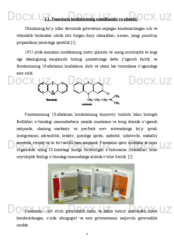 1.1. Fenotiazin hosilalarining tasniflanishi va olinishi;
Olimlaming ko‘p yillar davomida geteroatom saqlagan kondensirlangan uch va
tetrasiklik   birikmalar   ustida   olib   borgan   ilmiy   izlanishlari,   asosan,   yangi   psixotrop
preparatlami yaratishga qaratildi.[1]
1952-yilda  aminazin  moddasining  sintez  qilinishi  va  uning neyroleptik  ta’sirga
ega   ekanligining   aniqlanishi   hozirgi   psixiatriyaga   katta   o‘zgarish   kiritdi   va
fenotiazinning   10-alkilamin   hosilalarini   olish   va   ulami   har   tomonlama   o‘rganishga
asos soldi: 
Fenotiazinning   10-alkilamin   hosilalarining   kimyoviy   tuzilishi   bilan   biologik
faolliklari   o‘rtasidagi   munosabatlarni   yanada   muntazam   va   keng   doirada   o‘rganish
natijasida,   ulaming   markaziy   va   periferik   nerv   sistemalariga   ko‘p   qirrali
(antigistamin,   adrenolitik,   sedativ,   qusishga   qarshi,   narkotik,   uxlatuvchi,   mahalliy
anestetik, termik) ta’sir ko‘rsatishi ham aniqlandi. Fenotiazin qator moddalar ta’sirini
o'rganishda   uning   10-holatdagi   azotga   biriktirilgan   o‘rinbosarlar   (radikallar)   bilan
neyroleptik faolligi o‘rtasidagi munosabatga alohida e’tibor berildi. [2]
Fenotiazin   -   olti   a'zoli   geterosiklik   tiazin   va   ikkita   benzol   yadrosidan   iborat
kondersirlangan,   o`zida   oltingugurt   va   azot   geteroatomini   saqlovchi   geterosiklik
modda.
4 