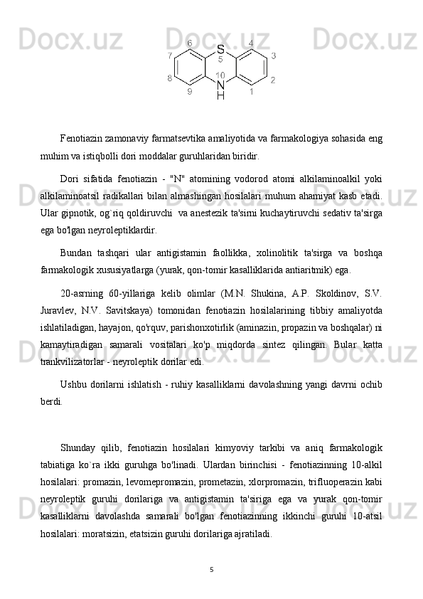 Fenotiazin zamonaviy farmatsevtika amaliyotida va farmakologiya sohasida eng
muhim va istiqbolli dori moddalar guruhlaridan biridir.
Dori   sifatida   fenotiazin   -   "N"   atomining   vodorod   atomi   alkilaminoalkil   yoki
alkilaminoatsil   radikallari  bilan  almashingan  hosilalari   muhum  ahamiyat   kasb  etadi.
Ular gipnotik, og`riq qoldiruvchi  va anestezik ta'sirni kuchaytiruvchi sedativ ta'sirga
ega bo'lgan neyroleptiklardir.
Bundan   tashqari   ular   antigistamin   faollikka,   xolinolitik   ta'sirga   va   boshqa
farmakologik xususiyatlarga (yurak, qon-tomir kasalliklarida antiaritmik) ega.
20-asrning   60-yillariga   kelib   olimlar   (M.N.   Shukina,   A.P.   Skoldinov,   S.V.
Juravlev,   N.V.   Savitskaya)   tomonidan   fenotiazin   hosilalarining   tibbiy   amaliyotda
ishlatiladigan, hayajon, qo'rquv, parishonxotirlik (aminazin, propazin va boshqalar) ni
kamaytiradigan   samarali   vositalari   ko'p   miqdorda   sintez   qilingan.   Bular   katta
trankvilizatorlar - neyroleptik dorilar edi.
Ushbu   dorilarni   ishlatish   -   ruhiy   kasalliklarni   davolashning   yangi   davrni   ochib
berdi.
Shunday   qilib,   fenotiazin   hosilalari   kimyoviy   tarkibi   va   aniq   farmakologik
tabiatiga   ko`ra   ikki   guruhga   bo'linadi.   Ulardan   birinchisi   -   fenotiazinning   10-alkil
hosilalari: promazin, levomepromazin, prometazin, xlorpromazin, trifluoperazin kabi
neyroleptik   guruhi   dorilariga   va   antigistamin   ta'siriga   ega   va   yurak   qon-tomir
kasalliklarni   davolashda   samarali   bo'lgan   fenotiazinning   ikkinchi   guruhi   10-atsil
hosilalari: moratsizin, etatsizin guruhi dorilariga ajratiladi.
5 