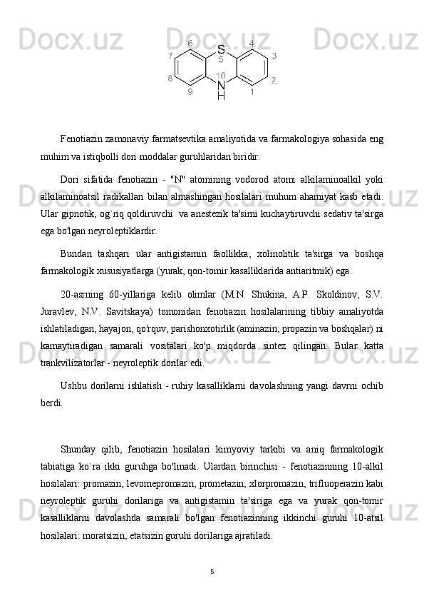 Fenotiazin zamonaviy farmatsevtika amaliyotida va farmakologiya sohasida eng
muhim va istiqbolli dori moddalar guruhlaridan biridir.
Dori   sifatida   fenotiazin   -   "N"   atomining   vodorod   atomi   alkilaminoalkil   yoki
alkilaminoatsil   radikallari  bilan  almashingan  hosilalari   muhum  ahamiyat   kasb  etadi.
Ular gipnotik, og`riq qoldiruvchi  va anestezik ta'sirni kuchaytiruvchi sedativ ta'sirga
ega bo'lgan neyroleptiklardir.
Bundan   tashqari   ular   antigistamin   faollikka,   xolinolitik   ta'sirga   va   boshqa
farmakologik xususiyatlarga (yurak, qon-tomir kasalliklarida antiaritmik) ega.
20-asrning   60-yillariga   kelib   olimlar   (M.N.   Shukina,   A.P.   Skoldinov,   S.V.
Juravlev,   N.V.   Savitskaya)   tomonidan   fenotiazin   hosilalarining   tibbiy   amaliyotda
ishlatiladigan, hayajon, qo'rquv, parishonxotirlik (aminazin, propazin va boshqalar) ni
kamaytiradigan   samarali   vositalari   ko'p   miqdorda   sintez   qilingan.   Bular   katta
trankvilizatorlar - neyroleptik dorilar edi.
Ushbu   dorilarni   ishlatish   -   ruhiy   kasalliklarni   davolashning   yangi   davrni   ochib
berdi.
Shunday   qilib,   fenotiazin   hosilalari   kimyoviy   tarkibi   va   aniq   farmakologik
tabiatiga   ko`ra   ikki   guruhga   bo'linadi.   Ulardan   birinchisi   -   fenotiazinning   10-alkil
hosilalari: promazin, levomepromazin, prometazin, xlorpromazin, trifluoperazin kabi
neyroleptik   guruhi   dorilariga   va   antigistamin   ta'siriga   ega   va   yurak   qon-tomir
kasalliklarni   davolashda   samarali   bo'lgan   fenotiazinning   ikkinchi   guruhi   10-atsil
hosilalari: moratsizin, etatsizin guruhi dorilariga ajratiladi.
5