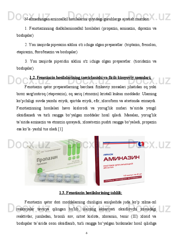 N-almashingan aminoalkil hosilalarini quyidagi guruhlarga ajratish mumkin:
1.   Fenotiazinning   dialkilaminoalkil   hosilalari   (propazin,   aminazin,   diprazin   va
boshqalar)
2. Yon zanjirda piperazin siklini o'z ichiga olgan preparatlar. (triptazin, frenolon,
etapirazin, ftorofenazin va boshqalar) 
3.   Yon   zanjirda   piperidin   siklini   o'z   ichiga   olgan   preparatlar.   (tioridazin   va
boshqalar) 
1.2. Fenotiazin hosilalarining tasvirlanishi va fizik-kimyoviy xossalari;
Fenotiazin   qator   preparatlarning   barchasi   fizikaviy   xossalari   jihatidan   oq   yoki
biroz sarg'imtiroq (etaperazin), oq sariq (etmozin) kristall kukun moddadir. Ulaming
ko‘pchiligi suvda yaxshi eriydi, spirtda eriydi, efir, xloroform va atsetonda erimaydi.
Fenotiazinning   hosilalari   havo   kislorodi   va   yorug’lik   nurlari   ta’sirida   yengil
oksidlanadi   va   turli   rangga   bo‘yalgan   moddalar   hosil   qiladi.   Masalan,   yorug’lik
ta’sirida aminazin va etmozin qorayadi, xloratsezin pushti rangga bo‘yaladi, propazin
esa ko‘k- yashil tus oladi.[1]
             
1.3. Fenotiazin hosilalarining tahlili;
Fenotiazin   qator   dori   moddalaming   chinligini   aniqlashda   juda   ko‘p   xilma-xil
reaksiyalar   tavsiya   qilingan   bo’lib,   ulaming   aksariyati   oksidlovchi   xossadagi
reaktivlar,   jumladan,   bromli   suv,   nitrat   kislota,   xloramin,   temir   (III)   xlorid   va
boshqalar   ta’sirida   oson   oksidlanib,   turli   rangga   bo‘yalgan   birikmalar   hosil   qilishga
6 