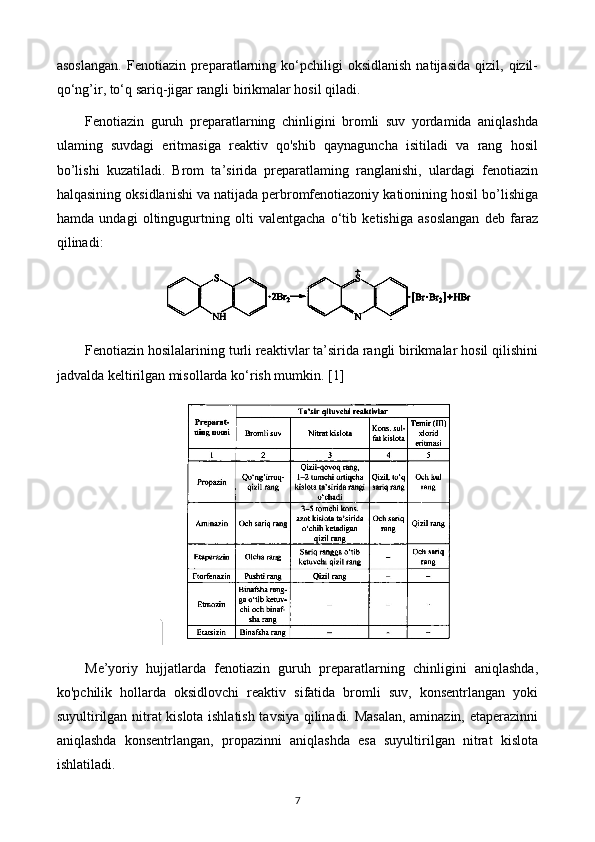 asoslangan.   Fenotiazin  preparatlarning   ko‘pchiligi   oksidlanish   natijasida   qizil,   qizil-
qo‘ng’ir, to‘q sariq-jigar rangli birikmalar hosil qiladi.
Fenotiazin   guruh   preparatlarning   chinligini   bromli   suv   yordamida   aniqlashda
ulaming   suvdagi   eritmasiga   reaktiv   qo'shib   qaynaguncha   isitiladi   va   rang   hosil
bo’lishi   kuzatiladi.   Brom   ta’sirida   preparatlaming   ranglanishi,   ulardagi   fenotiazin
halqasining oksidlanishi va natijada perbromfenotiazoniy kationining hosil bo’lishiga
hamda   undagi   oltingugurtning   olti   valentgacha   o‘tib   ketishiga   asoslangan   deb   faraz
qilinadi:
Fenotiazin hosilalarining turli reaktivlar ta’sirida rangli birikmalar hosil qilishini
jadvalda keltirilgan misollarda ko‘rish mumkin. [1]
Me’yoriy   hujjatlarda   fenotiazin   guruh   preparatlarning   chinligini   aniqlashda,
ko'pchilik   hollarda   oksidlovchi   reaktiv   sifatida   bromli   suv,   konsentrlangan   yoki
suyultirilgan nitrat kislota ishlatish tavsiya qilinadi. Masalan, aminazin, etaperazinni
aniqlashda   konsentrlangan,   propazinni   aniqlashda   esa   suyultirilgan   nitrat   kislota
ishlatiladi.
7 