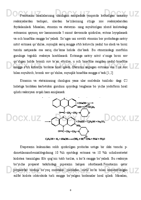 Fenotiazin   hosilalarining   chinligini   aniqlashda   yuqorida   keltirilgan   umumiy
reaksiyalardan   tashqari,   ulardan   ba’zilarining   o'ziga   xos   reaksiyalaridan
foydalaniladi.   Masalan,   etmozin   va   etatsezin-   ning   suyultirilgan   xlorid   kislotadagi
eritmasini  qaynoq suv hammomida 5 minut davomida qizdirilsa, eritma loyqalanadi
va och binafsha rangga bo‘yaladi. So’ngra uni sovitib etmozin bor probirkaga natriy
nitrit eritmasi qo‘shilsa, suyuqlik sariq rangga o'tib keluvchi yashil tus oladi va biroz
turishi   natijasida   esa   sariq   cho‘kma   holida   cho‘kadi.   Bu   etmozindagi   morfolin
guruhiga   tegishli   reaksiya   hisoblanadi.   Eritmaga   natriy   nitrit   o‘miga   biroz   suv
qo‘shgan   holda   bromli   suv   ta’sir   ettirilsa,   u   och   binafsha   rangdan   yashil-binafsha
rangga o‘tib ketuvchi  birikma hosil  qiladi. Etatsizin saqlagan  eritmani  esa 2 ml  suv
bilan suyultirib, bromli suv qo‘shilsa, suyuqlik binafsha rangga o‘tadi.[1,2]
Etmozin   va   etatsizinning   chinligini   yana   ular   molekula   tuzilishi-   dagi   C2
holatiga   birikkan   karbetoksi   guruhini   quyidagi   tenglama   bo   yicha   yodoform   hosil
qilish reaksiyasi orqali ham aniqlanadi: 
Etaperazin   kukunidan   solib   qizdirilgan   probirka   ustiga   bir   ikki   tomchi   p-
dimetilaminobenzaldegidning   10   %li   spirtdagi   eritmasi   va   10   %li   uchxloratsetat
kislotasi   tomizilgan   filtr   qog‘ozi   tutib   turilsa,   u   ko‘k   rangga   bo‘yaladi.   Bu   reaksiya
bo‘yicha   preparat   tarkibidagi   piperazin   halqasi   isbotlanadi.Fenotiazin   qator
preparatlar   boshqa   bo‘yoq   moddalar,   jumladan,   metil   ko‘ki   bilan   konsentrlangan
sulfat   kislota   ishtirokida   turli   rangga   bo‘yalgan   birikmalar   hosil   qiladi.   Masalan,
8 