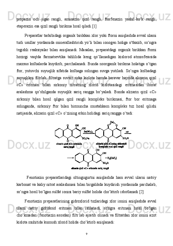 propazin   och   jigar   rangli,   aminazin   qizil   rangli,   ftorfenazin   yashil-ko‘k   rangli,
etaperazin esa qizil rangli birikma hosil qiladi.[1]
Preparatlar tarkibidagi organik birikkan xlor yoki ftorni aniqlashda avval ulami
turli usullar yordamida minerallashtirish yo’li bilan ionogen holiga o'tkazib, so‘ngra
tegishli   reaksiyalar   bilan   aniqlanadi.   Masalan,   preparatdagi   organik   birikkan   ftorni
hozirgi   vaqtda   farmatsevtika   tahlilida   keng   qo’llanadigan   kislorod   atmosferasida
maxsus kolbalarda kuydirib, parchalanadi. Bunda noorganik birikma holatiga o‘tgan
ftor,   yutuvchi   suyuqlik   sifatida   kolbaga   solingan   suvga   yutiladi.   So‘ngra   kolbadagi
suyuqlikni   filtrlab,  filtratga  suvsiz  sirka  kislota  hamda  baravar   hajmda alizarin  qizil
«С»   eritmasi   bilan   sirkoniy   nitratning   xlorid   kislotasidagi   eritmasidan   iborat
aralashma   qo‘shilganda   suyuqlik   sariq   rangga   bo‘yaladi.   Bunda   alizarin   qizil   «С»
sirkoniy   bilan   hosil   qilgan   qizil   rangli   kompleks   birikmasi,   ftor   bor   eritmaga
solinganda,   sirkoniy   ftor   bilan   birmuncha   mustahkam   kompleks   tuz   hosil   qilishi
natijasida, alizarin qizil «С» o‘zining erkin holidagi sariq rangga o‘tadi:
  Fenotiazin   preparatlaridagi   oltingugurtni   aniqlashda   ham   avval   ularni   natriy
karbonat va kaliy nitrat aralashmasi bilan birgalikda kuydirish yordamida parchalab,
so‘ngra hosil bo’lgan sulfat ionini bariy sulfat holida cho‘ktirib isbotlanadi.[2]
Fenotiazin   preparatlarining   gidroxlorid   tuzlaridagi   xlor   ionini   aniqlashda   avval
ulami   natriy   gidroksid   eritmasi   bilan   ishlanadi,   so'ngra   eritmani   hosil   bo'lgan
cho‘kmadan (fenotiazin asosdan) filtr lab ajratib olinadi va filtratdan xlor ionini azot
kislota muhitida kumush xlorid holida cho‘ktirib aniqlanadi:
9 