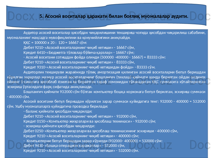 5. Асосий воситалар ҳаракати билан боғлиқ муомалалар аудити.  
Аудитор  асосий  воситалар  ҳисобдан  чиқарилишини  текшириш  чоғида  ҳисобдан  чиқарилиш  сабабини, 
муомаланинг мақсадга мувофиқлигини ва қонунийлигини аниқлайди. 
ҚҚС = 100000 х 20 :  120 = 16667 сўм:
Дебет 9210-«Асосий воситаларнинг чиқиб кетиши» - 16667 сўм,
Кредит 6410-«Бюджетга тўловлар бўйича қарзлар» - 16667 сўм;
- Асосий воситани сотишдан фойда олинди (500000 -400000 - 16667) = 83333 сўм:
Дебет 9210-«Асосий воситаларнинг чиқиб кетиши» - 83333 сўм,
Кредит 9310-«Асосий воситаларнинг чиқиб кетишидан фойда» - 83333 сўм.
Аудиторлик  текшируви  жараёнида  тўлиқ  амортизация  қилинган  асосий  воситаларни  бепул  беришдан 
кўрилган  зарарлар  мазкур  асосий  воситаларнинг  бошланғич  (тиклаш)  қиймати  ҳамда  берилган  ойдан  олдинги 
ойнинг  1-санасига  ҳисоблаб  ёзилган  ва  бераётган  тараф  томонидан  тўланадиган  ҚҚС  суммасига  кўпайтирилган 
эскириш ўртасидаги фарқ сифатида аниқланади.
Бошланғич қиймати 932000 сўм бўлган компьютер бошқа корхонага бепул берилган, эскириш суммаси 
- 400000 сўм.
Асосий  воситани  бепул  беришдан  кўрилган  зарар  суммаси  қуйидагига  тенг:  932000  -  400000  =  532000 
сўм. Ушбу муомалаларга қуйидагича проводка берилади:
- баланс қиймати ҳисобдан чиқарилди:
Дебет 9210-«Асосий воситаларнинг чиқиб кетиши» - 932000 сўм,
Кредит 0150-«Компьютер жиҳозлари ва ҳисоблаш техникаси» - 932000 сўм;
- эскириш қиймати ҳисобдан чиқарилди:
Дебет 0250-«Компьютер жиҳозлари ва ҳисоблаш техникасининг эскириши - 400000 сўм,
Кредит 9210-«Асосий воситаларнинг чиқиб кетиши» - 400000 сўм;
-  Компьютерни бепул беришдан зарар кўрилди (932000- 400000) = 532000 сўм:
Дебет 9430-«Бошқа операцион харажатлар» - 532000 сўм, 
Кредит 9210-«Асосий воситаларнинг чиқиб кетиши» - 532000 сўм. 