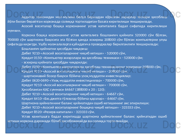 Аудитор  томонидан  мол-мулкни  бепул  беришдан  кўрилган  зарарлар  тескари  ҳисоблаш 
йўли билан бераётган корхонада солиққа тортиладиган базага киритилиши текширилади.
Асосий  воситалар  бошқа  корхонанинг  устав  капиталига  бадал  сифатида  киритилиши 
мумкин.
Корхона  бошқа  корхонанинг  устав  капиталига  бошланғич  қиймати  520000  сўм  бўлган, 
700000  сўм  шартнома  баҳосига  эга  бўлган  ҳамда  эскириш  208000  сўм  бўлган  компьютерни  улуш 
сифатида киритди. Ушбу муомалаларга қуйидагича проводкалар берилганлиги текширилади:
Бошланғич қийматни ҳисобдан чиқариш:
Дебет 9210-«Асосий воситаларнинг чиқиб кетиши» - 520000 сўм,
Кредит 0150-«Компьютер жиҳозлари ва ҳисоблаш техникаси» - 520000 сўм;
- эскириш қиймати ҳисобдан чиқарилди:
Дебет 0250-«Компьютер жиҳозлари ва ҳисоблаш техникасининг эскириши 208000 сўм,
Кредит 9210-«Асосий воситаларнинг чиқиб кетиши» - 208000 сўм;
- шартномавий бозор баҳоси бўйича узоқ муддатли инвестициялар:
Дебет 0620-0690-«Узоқ муддатли инвестициялар» - 700000 сўм,
Кредит 9210-«Асосий воситаларнинг чиқиб кетиши» - 700000 сўм.
Ҳисобланган ҚҚС суммаси 64667 (388000 х 20 : 120): 
Дебет 9210-«Асосий воситаларнинг чиқиб кетиши» - 64667 сўм,
Кредит 6410-«Бю.джетга тўловлар бўйича қарзлар» - 64667 сўм.
Шартнома қийматининг баланс қийматидан ошиб ке т ишининг акс эпирилиши:
Дебет 9210-«Асосий воситаларнинг бошқача чиқиб кетиши» - 323333 сўм,
Кредит 8520-«Резерв капитали» - 323333 сўм.
Устав  каиитшшга  бадал  киритишда  шартнома  қийматининг  баланс  қийматидан  ошиб 
кетиши корхона даромади бўлиб ҳисобланмайди ва солиққа тортилмайди. 