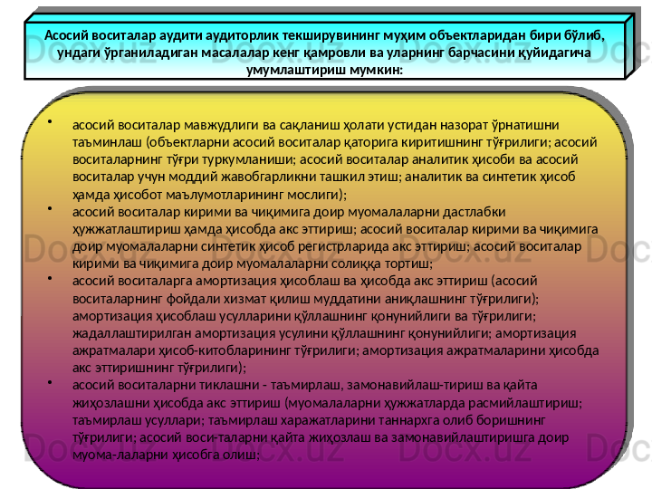 Асосий воситалар аудити аудиторлик текширувининг муҳим объектларидан бири бўлиб, 
ундаги ўрганиладиган масалалар кенг қамровли ва уларнинг барчасини қуйидагича 
умумлаштириш мумкин:
•
асосий воситалар мавжудлиги ва сақланиш ҳолати устидан назорат ўрнатишни 
таъминлаш (объектларни асосий воситалар қаторига киритишнинг тўғрилиги; асосий 
воситаларнинг тўғри туркумланиши; асосий воситалар аналитик ҳисоби ва асосий 
воситалар учун моддий жавобгарликни ташкил этиш; аналитик ва синтетик ҳисоб 
ҳамда ҳисобот маълумотларининг мослиги);
•
асосий воситалар кирими ва чиқимига доир муомалаларни дастлабки 
ҳужжатлаштириш ҳамда ҳисобда акс эттириш; асосий воситалар кирими ва чиқимига 
доир муомалаларни синтетик ҳисоб регистрларида акс эттириш; асосий воситалар 
кирими ва чиқимига доир муомалаларни солиққа тортиш;
•
асосий воситаларга амортизация ҳисоблаш ва ҳисобда акс эттириш (асосий 
воситаларнинг фойдали хизмат қилиш муддатини аниқлашнинг тўғрилиги); 
амортизация ҳисоблаш усулларини қўллашнинг қонунийлиги ва тўғрилиги; 
жадаллаштирилган амортизация усулини қўллашнинг қонунийлиги; амортизация 
ажратмалари ҳисоб-китобларининг тўғрилиги; амортизация ажратмаларини ҳисобда 
акс эттиришнинг тўғрилиги);
•
асосий воситаларни тиклашни - таъмирлаш, замонавийлаш-тириш ва қайта 
жиҳозлашни ҳисобда акс эттириш (муомалаларни ҳужжатларда расмийлаштириш; 
таъмирлаш усуллари; таъмирлаш харажатларини таннархга олиб боришнинг 
тўғрилиги; асосий воси-таларни қайта жиҳозлаш ва замонавийлаштиришга доир 
муома-лаларни ҳисобга олиш; 