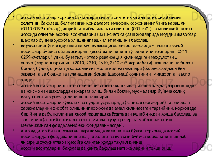 •
асосий воситалар корхона бухгалтериясидаги синтетик ва аналитик ҳисобининг 
ҳолатини баҳолаш; белгиланган қоидаларга мувофиқ корхонанинг ўзига қарашли 
(0110-0199 счётлар), жорий тартибда ижарага олинган (001-счёт) ва молиявий лизинг 
асосида олинган асосий воситаларни (0310-счёт) сақлаш жойларида моддий жавобгар 
шахслар бўйича ҳисобга олишнинг ташкил этилишини баҳолаш;
•
корхонанинг ўзига қарашли ва молияланадиган лизинг асо-сида олинган асосий 
воситалар бўйича ойлик эскириш ҳисоб-ланишининг тўғрилигини текшириш (0211-
0299-счётлар). Чунки, бу маълумотлар реализация қилинадиган маҳсулот (иш, 
хизмат)лар таннархининг (2010, 2310, 2510, 2710 счётлар дебети) шаклланиши билан 
боғлиқ бўлиб, оқибатда корхонанинг молиявий натижалари (баланс фойдаси ёки 
зарари)га ва бюджетга тўланадиган фойда (даромад) солиғининг миқдорига таъсир 
этади;
•
асосий воситаларнинг сотиб олиниши ва ҳисобдан чиқа-рилиши ҳамда уларни юридик 
ва жисмоний шахслардан ижарага олиш билан боғлиқ муомалалар бўйича солиқ 
қонунчилигига риоя қилинишини текшириш;
•
асосий воситаларни хўжалик ва пудрат усулларида (капитал ёки жорий) таъмирлаш 
харажатларини ҳисобга олишнинг кор-хонада амал қилинаётган тартибини, корхонада 
бир йилга қабул қилинган  ҳисоб юритиш сиёсати дан келиб чиққан ҳолда баҳолаш ва 
текшириш (асосий воситаларни таъмирлаш учун резервга маблағ ажратиш 
механизмидан фойдаланиб ёки фойдаланмасдан);
•
агар аудитор билан тузилган шартномада келишилган бўлса, корхонада асосий 
воситалардан фойдаланишни вақт оралиғи ва қуввати бўйича корхонанинг ишлаб 
чиқариш хусусиятлари ҳисобга олинган ҳолда таҳлил қилиш;
•
асосий воситаларни баҳолаш ва қайта баҳолаш натижа-ларини текшириш.   